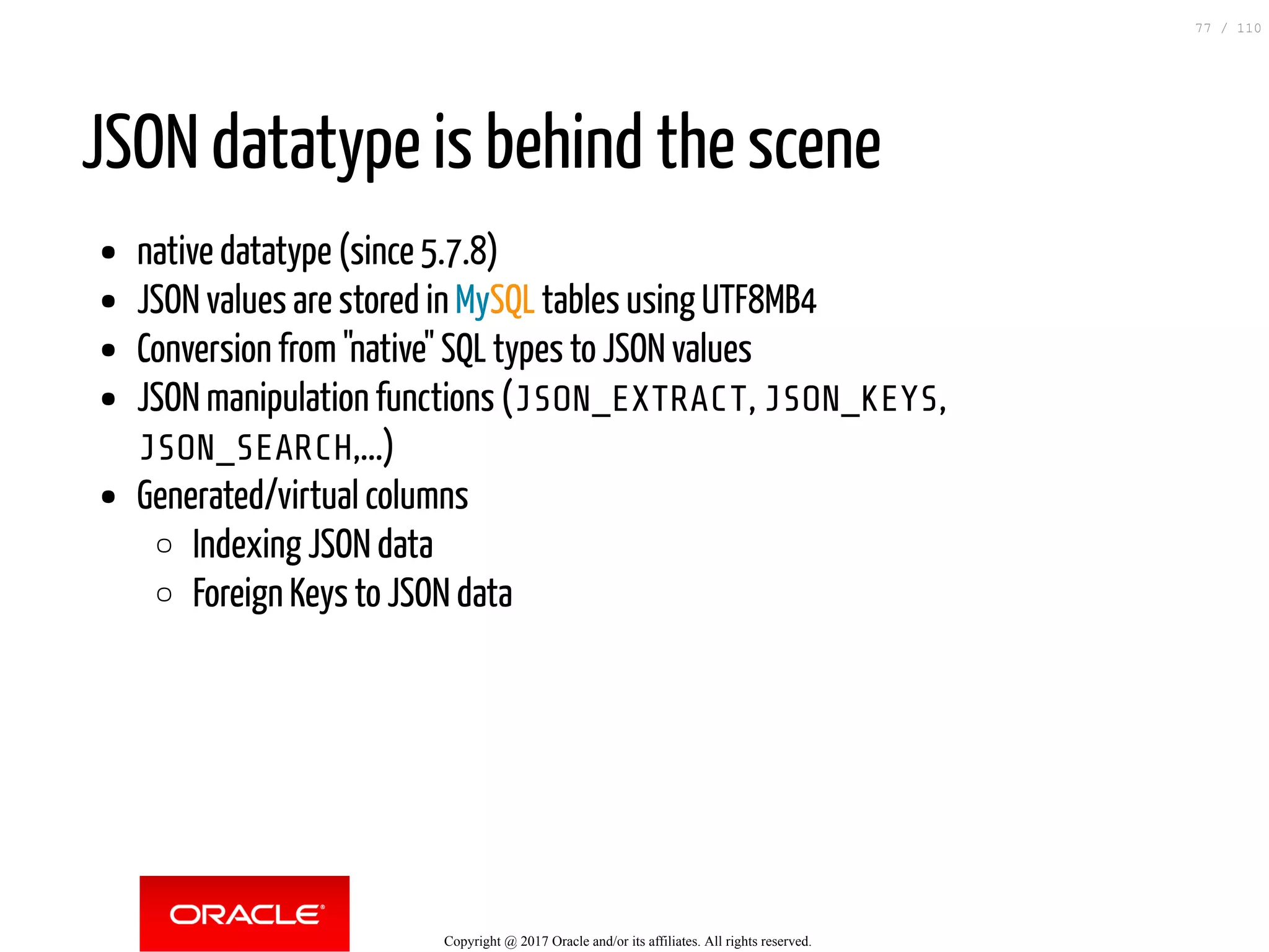 JSON datatype is behind the scene native datatype (since 5.7.8) JSON values are stored in MySQL tables using UTF8MB4 Conversion from "native" SQL types to JSON values JSON manipulation functions (JSON_EXTRACT, JSON_KEYS, JSON_SEARCH,...) Generated/virtual columns Indexing JSON data Foreign Keys to JSON data Copyright @ 2017 Oracle and/or its affiliates. All rights reserved. 77 / 110 