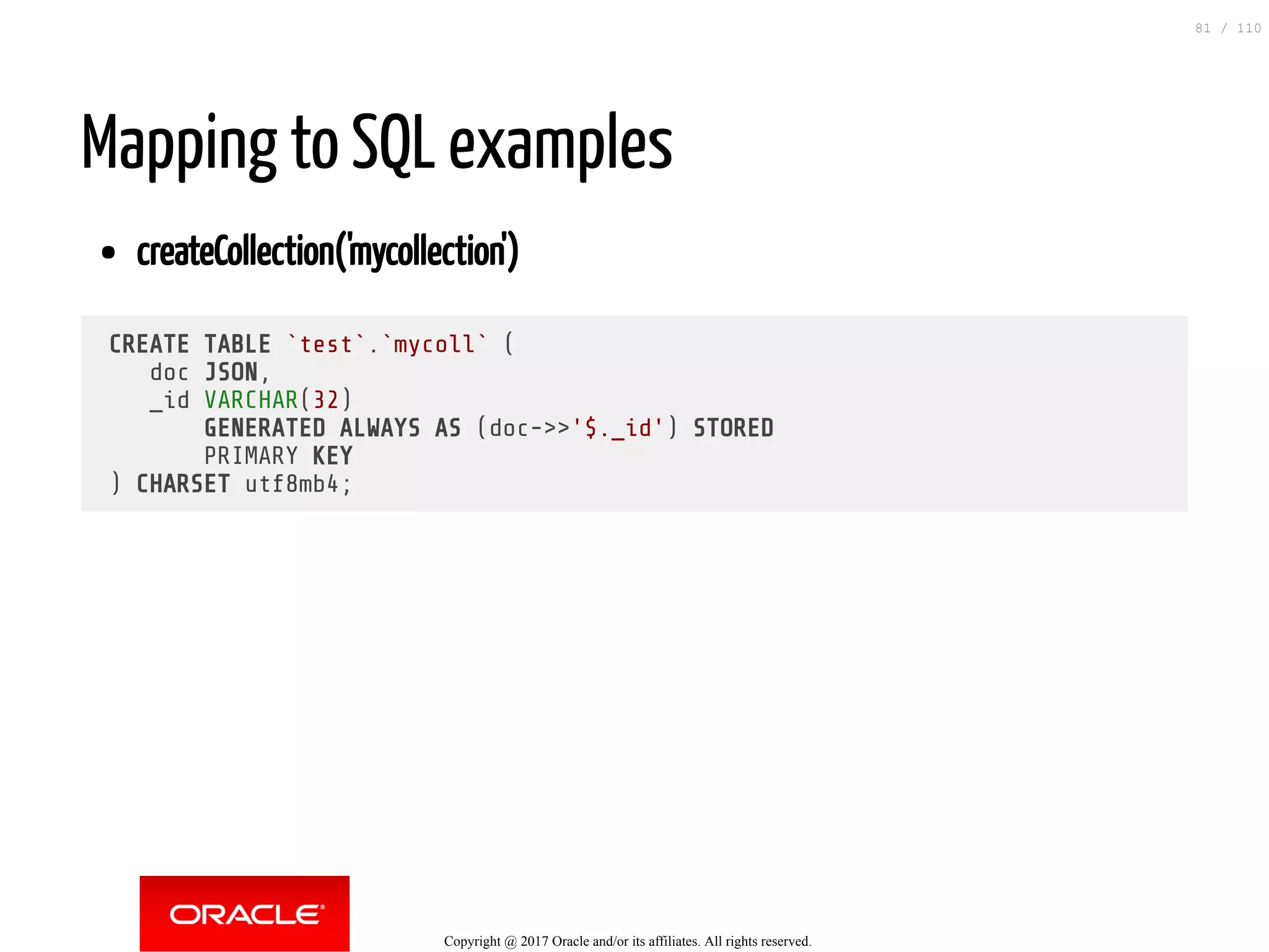 Mapping to SQL examples createCollection('mycollection') CREATE TABLE `test`.`mycoll` ( doc JSON, _id VARCHAR(32) GENERATED ALWAYS AS (doc->>'$._id') STORED PRIMARY KEY ) CHARSET utf8mb4; Copyright @ 2017 Oracle and/or its affiliates. All rights reserved. 81 / 110 