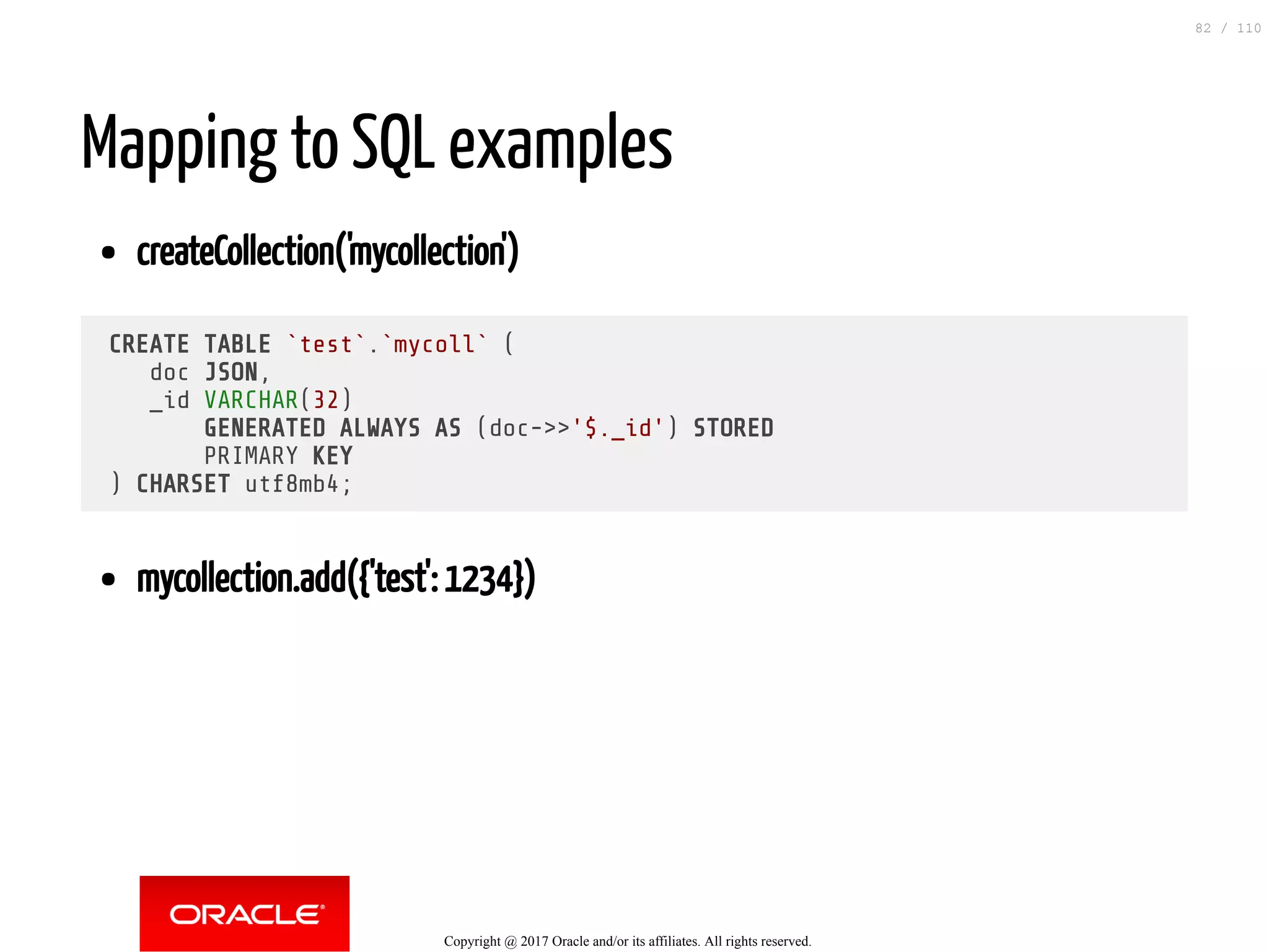 Mapping to SQL examples createCollection('mycollection') CREATE TABLE `test`.`mycoll` ( doc JSON, _id VARCHAR(32) GENERATED ALWAYS AS (doc->>'$._id') STORED PRIMARY KEY ) CHARSET utf8mb4; mycollection.add({'test': 1234}) Copyright @ 2017 Oracle and/or its affiliates. All rights reserved. 82 / 110 