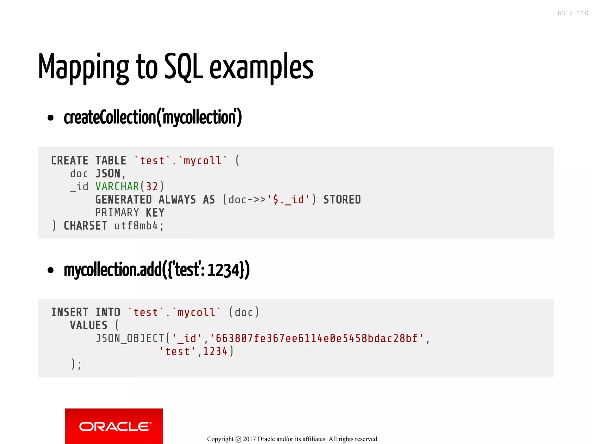 Mapping to SQL examples createCollection('mycollection') CREATE TABLE `test`.`mycoll` ( doc JSON, _id VARCHAR(32) GENERATED ALWAYS AS (doc->>'$._id') STORED PRIMARY KEY ) CHARSET utf8mb4; mycollection.add({'test': 1234}) INSERT INTO `test`.`mycoll` (doc) VALUES ( JSON_OBJECT('_id','663807fe367ee6114e0e5458bdac28bf', 'test',1234) ); Copyright @ 2017 Oracle and/or its affiliates. All rights reserved. 83 / 110 