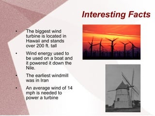 Interesting Facts The biggest wind turbine is located in Hawaii and stands over 200 ft. tall Wind energy used to be used on a boat and it powered it down the Nile. The earliest windmill was in Iran An average wind of 14 mph is needed to power a turbine 