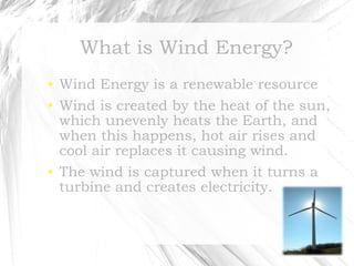 What is Wind Energy? Wind Energy is a renewable resource Wind is created by the heat of the sun, which unevenly heats the Earth, and when this happens, hot air rises and cool air replaces it causing wind. The wind is captured when it turns a turbine and creates electricity. 