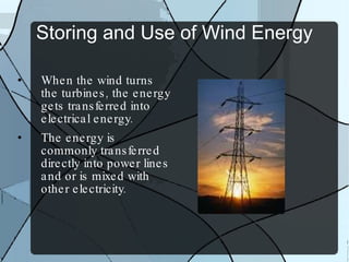 Storing and Use of Wind Energy When the wind turns the turbines, the energy gets transferred into electrical energy. The energy is commonly transferred directly into power lines and or is mixed with other electricity. 