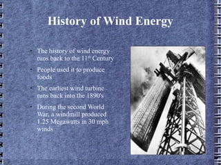 History of Wind Energy The history of wind energy runs back to the 11 th  Century People used it to produce foods The earliest wind turbine runs back into the 1890's During the second World War, a windmill produced 1.25 Megawatts in 30 mph winds 