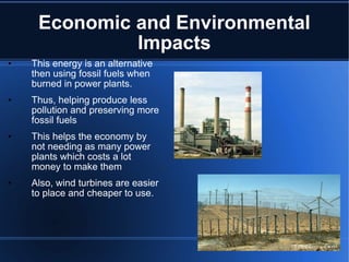 Economic and Environmental Impacts This energy is an alternative then using fossil fuels when burned in power plants. Thus, helping produce less pollution and preserving more fossil fuels This helps the economy by not needing as many power plants which costs a lot money to make them Also, wind turbines are easier to place and cheaper to use. 