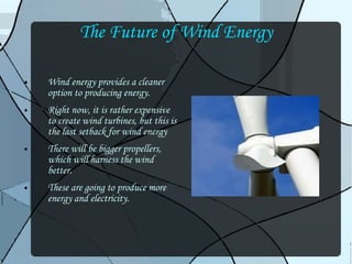 The Future of Wind Energy Wind energy provides a cleaner option to producing energy. Right now, it is rather expensive to create wind turbines, but this is the last setback for wind energy There will be bigger propellers, which will harness the wind better. These are going to produce more energy and electricity. 