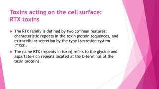 Toxins acting on the cell surface:
RTX toxins


The RTX family is defined by two common features:
characteristic repeats in the toxin protein sequences, and
extracellular secretion by the type I secretion system
(T1SS).



The name RTX (repeats in toxin) refers to the glycine and
aspartate-rich repeats located at the C-terminus of the
toxin proteins.

 