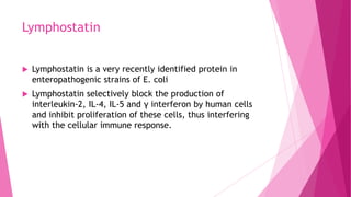 Lymphostatin


Lymphostatin is a very recently identified protein in
enteropathogenic strains of E. coli



Lymphostatin selectively block the production of
interleukin-2, IL-4, IL-5 and γ interferon by human cells
and inhibit proliferation of these cells, thus interfering
with the cellular immune response.

 