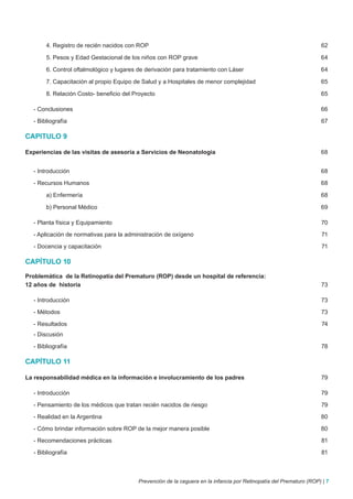 4. Registro de recién nacidos con ROP                                                                         62

       5. Pesos y Edad Gestacional de los niños con ROP grave                                                        64

       6. Control oftalmológico y lugares de derivación para tratamiento con Láser                                   64

       7. Capacitación al propio Equipo de Salud y a Hospitales de menor complejidad                                 65

       8. Relación Costo- beneficio del Proyecto                                                                     65

  - Conclusiones                                                                                                     66

  - Bibliografía                                                                                                     67

CAPITULO 9

Experiencias de las visitas de asesoría a Servicios de Neonatologia                                                  68


  - Introducción                                                                                                     68

  - Recursos Humanos                                                                                                 68

       a) Enfermería                                                                                                 68

       b) Personal Médico                                                                                            69

  - Planta física y Equipamiento                                                                                     70

  - Aplicación de normativas para la administración de oxígeno                                                       71

  - Docencia y capacitación                                                                                          71

CAPÍTULO 10

Problemática de la Retinopatía del Prematuro (ROP) desde un hospital de referencia:
12 años de historia                                                                                                  73

  - Introducción                                                                                                     73

  - Métodos                                                                                                          73

  - Resultados                                                                                                        74
  - Discusión

  - Bibliografía                                                                                                     78

CAPÍTULO 11

La responsabilidad médica en la información e involucramiento de los padres                                          79

  - Introducción                                                                                                     79

  - Pensamiento de los médicos que tratan recién nacidos de riesgo                                                   79

  - Realidad en la Argentina                                                                                         80

  - Cómo brindar información sobre ROP de la mejor manera posible                                                    80

  - Recomendaciones prácticas                                                                                        81

  - Bibliografía                                                                                                     81



                                          Prevención de la ceguera en la infancia por Retinopatía del Prematuro (ROP) | 7
 