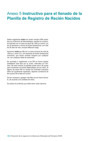 Anexo 5 Instructivo para el llenado de la
Planilla de Registro de Recién Nacidos




Deben registrarse todos los recién nacidos (RN) asisti-
dos en el Servicio de Neonatología, nacidos en el perio-
do indicado con un peso al nacer de 1500 g o menor, y/o
de 32 semanas o menos de Edad Gestacional, con más
de 28 días de vida, aunque fallezcan luego.

Asimismo todos los RN con un peso al nacer de más de
1500 gr y entre 33 y 36 semanas de Edad Gestacional
(inclusive), que hayan recibido Oxígeno por cualquier
vía, con cualquier edad de sobrevida.

Se aconseja ir registrando a los RN en forma regular
(establecer días fijos por ej. lunes, miércoles y/o vier-
nes). De esta manera, la planilla puede servir de ayuda
para monitorear el control oftalmológico de los niños. Si
alguno de estos RN no recibió los controles indicados
debe ser igualmente registrado, dejando constancia de
las causas de la falta de control.

De ser necesario, agregar más filas con el mismo forma-
to, de acuerdo a la cantidad de niños.

Se aclara el contenido que debe tener cada columna:




106 | Prevención de la ceguera en la infancia por Retinopatía del Prematuro (ROP)
 