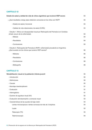 CAPÍTULO 12

Estado de salud y calidad de vida de niños argentinos que tuvieron ROP severa             83

  - ¿Qué resultados a largo plazo deberían conocerse en los niños con ROP?                83

        - Estado de salud y funcional                                                     83

        - Calidad de vida relacionada a la salud (CVRS)                                   83

   - Estudio 1. Niños con discapacidad visual por Retinopatía del Prematuro en Córdoba:
   el lado oscuro de la enfermedad.                                                       84
        - Método                                                                          84

        - Resultados                                                                      84

        - Conclusiones                                                                    84

   - Estudio 2. Retinopatía del Prematuro (ROP): enfermedad prevalente en Argentina:
   ¿Qué sucede con los chicos que tuvieron ROP severa?                                    86

        - Métodos                                                                         86

        - Resultados                                                                      86

        - Conclusiones                                                                    88

        - Bibliografía                                                                    88


CAPÍTULO 13
Rehabilitación visual en la población infanto-juvenil                                     90

   - Introducción                                                                         90

   - Definiciones                                                                         90

   - Causas                                                                               90

   - Abordaje interdisciplinario                                                          91

   - Evaluación                                                                           91

   - Interrogatorio                                                                       91

   - Examen de agudeza visual (AV)                                                        92

   - Evaluación del desempeño o conducta visual                                           93

   - Características de las ayudas de baja visión                                         93
        Lentes microscópicas o lentes convexas de más de 3 dioptrías                      93

        Lupas                                                                             93

        Telescopio (TS)                                                                   93

        Telemicroscopio                                                                   94




8 | Prevención de la ceguera en la infancia por Retinopatía del Prematuro (ROP)
 