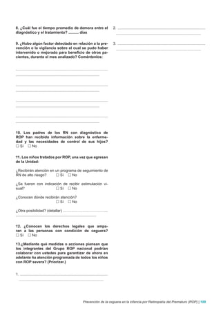 8. ¿Cuál fue el tiempo promedio de demora entre el                                          2. .....................................................................................
diagnóstico y el tratamiento? .......... días                                                 ..................................................................................

9. ¿Hubo algún factor detectado en relación a la pre-                                       3. .....................................................................................
vención o la vigilancia sobre el cual se pudo haber                                           ..................................................................................
intervenido o mejorado para beneficio de otros pa-
cientes, durante el mes analizado? Coméntenlos:


.........................................................................................
.................................................................................

.........................................................................................
.................................................................................

.........................................................................................
.................................................................................

.........................................................................................
.................................................................................


10. Los padres de los RN con diagnóstico de
ROP han recibido información sobre la enferme-
dad y las necesidades de control de sus hijos?
 Sí  No


11. Los niños tratados por ROP, una vez que egresan
de la Unidad:

¿Recibirán atención en un programa de seguimiento de
RN de alto riesgo?      Sí  No

¿Se fueron con indicación de recibir estimulación vi-
sual?                  Sí  No

¿Conocen dónde recibirán atención?
                       Sí  No

¿Otra posibilidad? (detallar) ……………………………....
..............................................................................


12. ¿Conocen los derechos legales que ampa-
ran a las personas con condición de ceguera?
 Sí  No

13.¿Mediante qué medidas o acciones piensan que
los integrantes del Grupo ROP nacional podrían
colaborar con ustedes para garantizar de ahora en
adelante ña atención programada de todos los niños
con ROP severa? (Priorizar.)


1. .....................................................................................
  ..................................................................................




                                                                Prevención de la ceguera en la infancia por Retinopatía del Prematuro (ROP) | 109
 