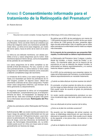 Anexo 8 Consentimiento informado para el
tratamiento de la Retinopatía del Prematuro*
Dr. Roberto Borrone




*        Resumen de la versión completa. Consejo Argentino de Oftalmología (CAO) www.oftalmologos.org.ar

                                                              Se estima que el 66% de los prematuros con menos de
El ojo ha sido comparado con una cámara fotográfica o         1.250 gramos de peso al nacer y el 82% de los que nacen
una filmadora. Tiene una lente interna (el cristalino) que    con menos de 1.000 gramos de peso, presentan algún
enfoca las imágenes sobre una membrana sensible lla-          signo de esta enfermedad. Esto no significa que en todos
mada retina. La retina envía esas imágenes, por medio         estos prematuros la enfermedad avance hasta sus etapas
del nervio óptico, hacia el centro de la visión en el cere-   más avanzadas.
bro.
                                                              En la mayoría de los prematuros que presentan Reti-
La retina es una delicada membrana, con células sen-          nopatía, la enfermedad se detiene espontáneamente.
sibles a la luz y vasos sanguíneos que la nutren. Esta
membrana tapiza el interior del ojo, como el empapelado       La Retinopatía del Prematuro tiene 5 etapas o grados,
de las paredes de una habitación.                             desde las iniciales –o leves– hasta las finales –o se-
                                                              veras–. Es importante saber que en la mayoría de los
Los vasos sanguíneos de la retina completan su de-            prematuros en que se detectan las etapas iniciales, la
sarrollo al final del embarazo. Por eso, cuando un niño       enfermedad se detiene espontáneamente y no avanza
nace prematuramente, su retina todavía no tiene vasos         hasta las etapas o grados finales.
sanguíneos en determinados sectores (zona avascular)
y deberán completarlos luego del nacimiento.                  En el 85% de los prematuros que presentan signos ini-
                                                              ciales de la Retinopatía del Prematuro, la enfermedad se
La inmadurez de la retina y sus vasos sanguíneos, su-         detiene espontáneamente sin necesitar tratamiento.
mada a la necesidad que tienen los prematuros de re-
cibir Oxígeno, pueden –en algunos casos– alterar ese          ¿Cuándo se debe efectuar el primer examen de retina?
crecimiento ordenado de los vasos sanguíneos. Pueden
crecer vasos sanguíneos enfermos, que tironean de la          En promedio, el primer examen de retina de un prema-
retina generando su desprendimiento.                          turo de riesgo se debe efectuar a las 4 semanas de vida.
                                                              Esto puede variar de acuerdo al grado de prematurez
Si seguimos comparando la retina con el empapelado            del recién nacido.
de una habitación, comprenderemos que, en el despren-
dimiento de retina, “el empapelado” se despega de la          Un recién nacido extremadamente prematuro se exa-
pared del ojo. Este caso constituye el grado más grave        mina inicialmente algo más tarde (quinta ó sexta sema-
de la enfermedad denominada: Retinopatía del Pre-             na).
maturo.
                                                              Una vez efectuado el primer examen de la retina,
¿Todos los prematuros sufren Retinopatía del Prematu-
ro?                                                           ¿Cómo es el plan de controles sucesivos?

Definitivamente, NO. Los recién nacidos prematuros con        De acuerdo con los hallazgos del primer examen de
mayor riesgo de padecer esta enfermedad son los que           retina, el oftalmólogo determinará con qué intervalo se
nacen con menos de 1.500 gramos de peso y que nece-           efectuará el siguiente control. Esto puede ocurrir desde
sitaron la administración de Oxígeno. Existen otros fac-      el día siguiente, a los pocos días, a la semana o a las
tores de riesgo, como las infecciones, la transfusión de      dos semanas.
sangre, las hemorragias intracerebrales, etc. La enfer-
medad puede ocurrir en niños con mayor peso al nacer,
generalmente con factores de riesgo.                          ¿Cuál es el objetivo de los controles de la retina?




                                           Prevención de la ceguera en la infancia por Retinopatía del Prematuro (ROP) | 111
 