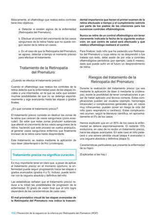 Básicamente, el oftalmólogo que realiza estos controles         dental importancia que tienen el primer examen de la
tiene tres objetivos:                                           retina efectuado a tiempo y el cumplimiento estricto
                                                                por parte de los padres de las citaciones para los
      a. Detectar si existen signos de la enfermedad            sucesivos controles oftalmológicos.
      (Retinopatía del Prematuro).
                                                                Nunca se retire de un control oftalmológico sin tener
      b. Efectuar el control del crecimiento de los vasos       claramente indicada la fecha de la siguiente evalua-
      sanguíneos de la retina hasta que no quede nin-           ción; en qué centro de salud será efectuado y qué
      gún sector de la retina sin vasos.                        médico oftalmólogo realizará el control.

      c. En el caso de que la Retinopatía del Prematuro         Para finalizar, todo niño que ha padecido una Retinopa-
      se agrave, detectar a tiempo el momento preciso           tía del Prematuro y cuya retina no se desprendió o fue
      para efectuar el tratamiento.                             tratada con éxito, debe asistir de por vida a controles
                                                                oftalmológicos periódicos (por ejemplo, cada 6 meses),
                                                                dado que puede sufrir en el futuro un desprendimiento
       Tratamiento de la Retinopatía                            de retina.

              del Prematuro:
                                                                        Riesgos del tratamiento de la
¿Cuándo se efectúa el tratamiento precoz?
                                                                         Retinopatía del Prematuro
Cuando el oftalmólogo que realiza los controles de la
                                                                Durante la realización del tratamiento precoz (ya sea
retina detecta que la enfermedad pasó de las etapas ini-
                                                                mediante la aplicación de láser ó mediante la críotera-
ciales a una intermedia, en la que se sabe que existen
                                                                pia), existe la posibilidad de tener complicaciones a pe-
muchas posibilidades de que no se detenga espontá-
                                                                sar de haber aplicado una técnica correcta. Estas com-
neamente y siga avanzando hasta las etapas o grados
                                                                plicaciones pueden ser oculares (ejemplo: hemorragia
finales.
                                                                intraocular) o complicaciones generales que, en casos
                                                                muy infrecuentes, pueden poner en riesgo la vida del
¿En qué consiste el tratamiento precoz?
                                                                niño (paro respiratorio o cardíaco). Estas complicacio-
                                                                nes ocurren, según la literatura científica, en aproxima-
El tratamiento precoz consiste en destruir las zonas de
                                                                damente el 5% de los casos.
la retina que carecen de vasos sanguíneos (zona avas-
cular). Se sabe que estas zonas producen sustancias
                                                                Hemos explicado que en un 85% de los casos la enfer-
que alteran el crecimiento de los vasos sanguíneos de la
                                                                medad se detiene espontáneamente. El restante 15%
retina, haciendo que este proceso se vuelva anárquico,
                                                                evoluciona, en caso de no recibir un tratamiento precoz,
al generar vasos sanguíneos enfermos que finalmente
                                                                hacia las etapas avanzadas. En este caso el niño pade-
tironean de la retina sana hasta desprenderla.
                                                                cerá o una severa pérdida visual (etapa 4 avanzada) o
                                                                una ceguera absoluta y definitiva (etapa 5).
Este tratamiento se realiza mediante la aplicación de
rayo láser (láserterapia o de frío (críoterapia).
                                                                Características particulares que presenta la enfermedad
                                                                de su hija/o:

 Tratamiento precoz no significa curación.                      (Explicarlas si las hay.)


Es muy importante tener en claro que, a pesar de aplicar
el tratamiento precoz en el momento oportuno, la en-
fermedad puede seguir progresando hacia las etapas o
grados avanzados (grados 4 y 5). Incluso, puede termi-
nar con la ceguera absoluta y definitiva del niño.

Las estadísticas señalan que el tratamiento precoz re-
duce a la mitad las posibilidades de progresión de la
enfermedad. El grado de visión final que el niño logre
dependerá de las características de cada caso.

El mal pronóstico visual de las etapas avanzadas de
la Retinopatía del Prematuro nos indica la trascen-



112 | Prevención de la ceguera en la infancia por Retinopatía del Prematuro (ROP)
 