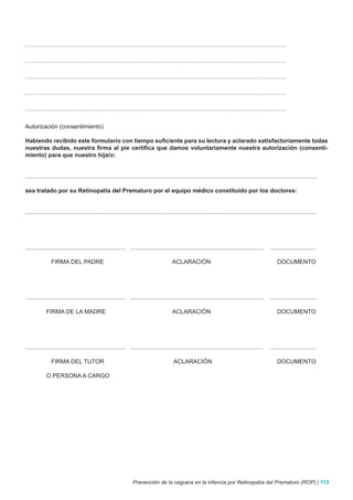 ……………………………………………………………………………………………………………………

……………………………………………………………………………………………………………………

……………………………………………………………………………………………………………………

……………………………………………………………………………………………………………………

……………………………………………………………………………………………………………………


Autorización (consentimiento)

Habiendo recibido este formulario con tiempo suficiente para su lectura y aclarado satisfactoriamente todas
nuestras dudas, nuestra firma al pie certifica que damos voluntariamente nuestra autorización (consenti-
miento) para que nuestro hija/o:


.................................................................................................................................................................................

sea tratado por su Retinopatía del Prematuro por el equipo médico constituido por los doctores:


.................................................................................................................................................................................




............................................................. .................................................................................     ............................

               FIRMA DEL PADRE                                                           ACLARACIÓN                                                     DOCUMENTO




............................................................. .................................................................................     ............................

            FIRMA DE LA MADRE                                                            ACLARACIÓN                                                     DOCUMENTO




............................................................. .................................................................................     ............................

               FIRMA DEL TUTOR                                                           ACLARACIÓN                                                     DOCUMENTO

            O PERSONA A CARGO




                                                                 Prevención de la ceguera en la infancia por Retinopatía del Prematuro (ROP) | 113
 