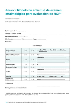 Anexo 9 Modelo de solicitud de examen
oftalmológico para evaluación de ROP*
Servicio de Neonatologia

Instituto de Maternidad “Ntra. Sra de las Mercedes”, Tucumán




Fecha de solicitud: ……/….…/…….

Apellido y nombre del RN: ………………………………………………………………………………….………..

Fecha de nacimiento: ……/….…/…….

EG al nacer: ……………….. PN: ……………….. Apgar: ………………..

Domicilio: ……………………………………………………………………………………………………………….


                                                     Diagnósticos:


                                                             ……. Días ARM …… Días CPAP ….... Días Halo
 Oxigenoterapia                      Sí           No
                                                             ……Días Cánulas

 Dificultad Respiratoria             Sí           No       Tipo: ...................................................................

                                                             Tratamiento: ............................................................
                                                             ...........................................................................................
 Sepsis                              Sí           No
                                                             ...........................................................................................
                                                             .................................................................................

 Transfusiones                       Sí           No       N°.......

 Embarazo Múltiple                   Sí           No
                                                             Tratamiento: ............................................................
                                                             ...........................................................................................
 Ductus                              Sí           No
                                                             ...........................................................................................
                                                             .................................................................................
 Ictericia                           Sí           No       BI valor máx: ……                  Días de vida: ……                   TX: ……
 Hemorragia
                                     Sí           No       Grado: ....................................................................
 intracraneana

Turno de FO: ………………

                                                             ……………………….………………………
Firma y sello del médico solicitante



* Este formulario se confecciona por triplicado. Un ejemplar se entrega al Oftalmólogo; otro queda en poder de los
padres; el tercero se archiva en la Historia Clínica del niño.




114 | Prevención de la ceguera en la infancia por Retinopatía del Prematuro (ROP)
 