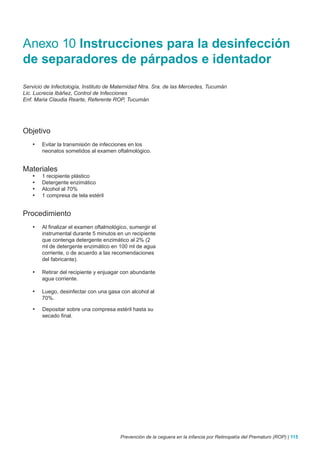 Anexo 10 Instrucciones para la desinfección
de separadores de párpados e identador
Servicio de Infectología, Instituto de Maternidad Ntra. Sra. de las Mercedes, Tucumán
Lic. Lucrecia Ibáñez, Control de Infecciones
Enf. Maria Claudia Rearte, Referente ROP, Tucumán




Objetivo
   •	    Evitar la transmisión de infecciones en los
         neonatos sometidos al examen oftalmológico.


Materiales
   •	    1 recipiente plástico
   •	    Detergente enzimático
   •	    Alcohol al 70%
   •	    1 compresa de tela estéril


Procedimiento
   •	    Al finalizar el examen oftalmológico, sumergir el
         instrumental durante 5 minutos en un recipiente
         que contenga detergente enzimático al 2% (2
         ml de detergente enzimático en 100 ml de agua
         corriente, o de acuerdo a las recomendaciones
         del fabricante).

   •	    Retirar del recipiente y enjuagar con abundante
         agua corriente.

   •	    Luego, desinfectar con una gasa con alcohol al
         70%.

    •	   Depositar sobre una compresa estéril hasta su
         secado final.




                                          Prevención de la ceguera en la infancia por Retinopatía del Prematuro (ROP) | 115
 