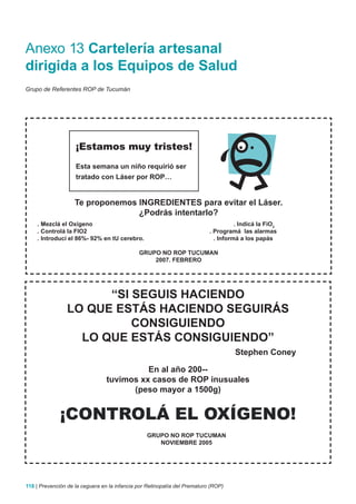 Anexo 13 Cartelería artesanal
dirigida a los Equipos de Salud
Grupo de Referentes ROP de Tucumán




                    ¡Estamos muy tristes!
                    Esta semana un niño requirió ser
                    tratado con Láser por ROP…


                    Te proponemos INGREDIENTES para evitar el Láser.
                                  ¿Podrás intentarlo?
    . Mezclá el Oxígeno                                                              . Indicá la FiO2
    . Controlá la FIO2                                                     . Programá las alarmas
    . Introducí el 86%- 92% en tU cerebro.                                   . Informá a los papás

                                              GRUPO NO ROP TUCUMAN
                                                  2007. FEBRERO




                      “SI SEGUIS HACIENDO
                LO QUE ESTáS HACIENDO SEGUIRáS
                          CONSIGUIENDO
                  LO QUE ESTáS CONSIGUIENDO”
                                                                                    Stephen Coney

                                           En al año 200--
                                 tuvimos xx casos de ROP inusuales
                                       (peso mayor a 1500g)


              ¡CONTROLÁ EL OXÍGENO!
                                                 GRUPO NO ROP TUCUMAN
                                                    NOVIEMBRE 2005




118 | Prevención de la ceguera en la infancia por Retinopatía del Prematuro (ROP)
 
