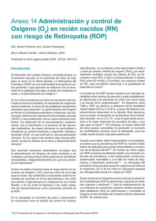 Anexo 14 Administración y control de
Oxígeno (O2) en recién nacidos (RN)
con riesgo de Retinopatía (ROP)
Dra. Silvina Fistolera; Dra. Susana Rodríguez.

Beca «Ramón Carrillo - Arturo Oñativia» 2003

Publicado en Arch argent pediatr 2005; 103 (6): 503-513


Introducción                                                    más eficiente. La correlación entre saturometría (SatO2)
                                                                y nivel de presión arterial de oxigeno (PaO2) es espe-
El desarrollo del cuidado intensivo neonatal produjo un         cialmente confiable cuando los valores de SO2 se en-
incremento marcado en la sobrevida de niños de bajo             cuentran entre 85% a 94% (correspondiendo a valores
peso al nacer en la última década. La Retinopatía del           PaO2 entre 50 mmHg y 70 mmHg); con mayores niveles
Prematuro (ROP) es una enfermedad emergente en es-              de SO2 esta correlación disminuye y la posibilidad de
tos pacientes, cuya aparición se relaciona con la seve-         hiperoxia es mayor6
ridad de la patología neonatal, el grado de inmadurez al
nacer y la administración de Oxígeno1-2.                        La incidencia de ROP severa muestra una marcada va-
                                                                riabilidad entre centros de atención y está probablemen-
En los niños prematuros, la retina se encuentra vascula-        te relacionada a la sobrevida de niños con menor peso
rizada en forma incompleta y la necesidad de oxigenote-         y al manejo de la oxigenoterapia4. En Argentina, entre
rapia es habitual, a causa de los problemas respiratorios       1990 y 1997, se observó un descenso de la mortalidad
asociados que presentan. La administración de Oxígeno           infantil desde 25,6 ‰ a 18,8 ‰, a pesar del deterioro so-
en forma no controlada puede llevar a hiperoxia, con dis-       cioeconómico observado en la década. Este descenso
minución del factor de crecimiento del endotelio vascular       tuvo su mayor componente en el descenso de la mortali-
(VEGF) y vaso-obliteración de los vasos retinianos exis-        dad neonatal –en un 27,2 %– y fue en gran parte secun-
tentes, con detención de la vascularización; posterior-         dario a la mejor sobrevida de neonatos de bajo y muy
mente, con el crecimiento y el aumento de las deman-            bajo peso al nacer7-8. Sin embargo, la mayor sobrevida
das metabólicas, las áreas retinianas no perfundidas e          de estos grupos vulnerables ha generado un aumento
inmaduras se vuelven hipóxicas y responden sobrepro-            de morbilidades crónicas como la retinopatía, para las
duciendo VEGF, el cual estimula la neovascularización           cuales existe escasa respuesta asistencial.
retiniana. En los casos más severos esta neovasculari-
zación resulta en fibrosis de la retina y desprendimiento       A pesar que existen datos fragmentados e incompletos,
retiniano3.                                                     se estima que la prevalencia de ROP en nuestro medio
                                                                triplica la publicada para países desarrollados a comien-
Dos recientes revisiones sistemáticas concluyen que             zos de la década del 909-10. El número de niños ciegos
la administración de Oxígeno de modo irrestricto y sin          por ROP aumenta anualmente debido a la creciente so-
cuidadoso control produce daño potencial sin beneficios         brevida de prematuros, a las inadecuadas condiciones
demostrables, independientemente de cuál sea el tiem-           asistenciales neonatales y a la falta de redes de diag-
po de tratamiento4-5.                                           nóstico y tratamiento oportunos9-10. La retinopatía del
                                                                prematuro es la principal causa de ceguera en la infancia
Si bien no existe consenso sobre el rango óptimo de sa-         en Argentina: 34 % de los niños en educación especial
turación de Oxígeno ( SO2) para los niños de muy bajo           por discapacidad visual son ciegos por ROP.
peso al nacer, hay evidencias concluyentes sobre la ne-
cesidad de controlar en forma permanente a los niños            Existe consenso en Argentina acerca de que la situación
que reciben oxigenoterapia en cualquiera de sus moda-           de morbilidad por ROP es alarmante y requiere de medi-
lidades, a fin de evitar la hiperoxia o los ciclos repeti-      das urgentes y efectivas9-10. Para la implementación de
dos de hipoxia-hiperoxia como prevención primaria de            un programa de prevención primaria resulta imprescin-
la ROP.                                                         dible establecer cómo es administrado y controlado el
                                                                Oxígeno en las Unidades de Cuidado Intensivo Neonatal
En la actualidad, la oximetría de pulso o saturometría          (UCIN) de nuestro país.
es reconocida como el método de control no invasivo



120 | Prevención de la ceguera en la infancia por Retinopatía del Prematuro (ROP)
 