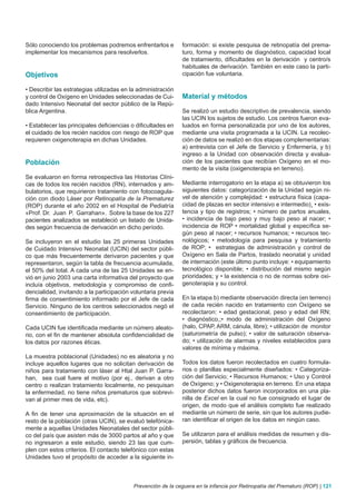 Sólo conociendo los problemas podremos enfrentarlos e         formación: si existe pesquisa de retinopatía del prema-
implementar los mecanismos para resolverlos.                  turo, forma y momento de diagnóstico, capacidad local
                                                              de tratamiento, dificultades en la derivación y centro/s
                                                              habituales de derivación. También en este caso la parti-
Objetivos                                                     cipación fue voluntaria.

• Describir las estrategias utilizadas en la administración
y control de Oxígeno en Unidades seleccionadas de Cui-        Material y métodos
dado Intensivo Neonatal del sector público de la Repú-
blica Argentina.                                              Se realizó un estudio descriptivo de prevalencia, siendo
                                                              las UCIN los sujetos de estudio. Los centros fueron eva-
• Establecer las principales deficiencias o dificultades en   luados en forma personalizada por uno de los autores,
el cuidado de los recién nacidos con riesgo de ROP que        mediante una visita programada a la UCIN. La recolec-
requieren oxigenoterapia en dichas Unidades.                  ción de datos se realizó en dos etapas complementarias:
                                                              a) entrevista con el Jefe de Servicio y Enfermería, y b)
                                                              ingreso a la Unidad con observación directa y evalua-
Población                                                     ción de los pacientes que recibían Oxígeno en el mo-
                                                              mento de la visita (oxigenoterapia en terreno).
Se evaluaron en forma retrospectiva las Historias Clíni-
cas de todos los recién nacidos (RN), internados y am-        Mediante interrogatorio en la etapa a) se obtuvieron los
bulatorios, que requirieron tratamiento con fotocoagula-      siguientes datos: categorización de la Unidad según ni-
ción con diodo Láser por Retinopatía de la Prematurez         vel de atención y complejidad: • estructura física (capa-
(ROP) durante el año 2002 en el Hospital de Pediatría         cidad de plazas en sector intensivo e intermedio)¸ • exis-
«Prof. Dr. Juan P. Garrahan». Sobre la base de los 227        tencia y tipo de registros; • número de partos anuales,
pacientes analizados se estableció un listado de Unida-       • incidencia de bajo peso y muy bajo peso al nacer; •
des según frecuencia de derivación en dicho período.          incidencia de ROP • mortalidad global y específica se-
                                                              gún peso al nacer; • recursos humanos; • recursos tec-
Se incluyeron en el estudio las 25 primeras Unidades          nológicos; • metodología para pesquisa y tratamiento
de Cuidado Intensivo Neonatal (UCIN) del sector públi-        de ROP; • estrategias de administración y control de
co que más frecuentemente derivaron pacientes y que           Oxígeno en Sala de Partos, traslado neonatal y unidad
representaron, según la tabla de frecuencia acumulada,        de internación (este último punto incluye: • equipamiento
el 50% del total. A cada una de las 25 Unidades se en-        tecnológico disponible; • distribución del mismo según
vió en junio 2003 una carta informativa del proyecto que      prioridades; y • la existencia o no de normas sobre oxi-
incluía objetivos, metodología y compromiso de confi-         genoterapia y su control.
dencialidad, invitando a la participación voluntaria previa
firma de consentimiento informado por el Jefe de cada         En la etapa b) mediante observación directa (en terreno)
Servicio. Ninguno de los centros seleccionados negó el        de cada recién nacido en tratamiento con Oxígeno se
consentimiento de participación.                              recolectaron: • edad gestacional, peso y edad del RN;
                                                              • diagnóstico,;• modo de administración del Oxígeno
Cada UCIN fue identificada mediante un número aleato-         (halo, CPAP, ARM, cánula, libre); • utilización de monitor
rio, con el fin de mantener absoluta confidencialidad de      (saturometría de pulso); • valor de saturación observa-
los datos por razones éticas.                                 do; • utilización de alarmas y niveles establecidos para
                                                              valores de mínima y máxima.
La muestra poblacional (Unidades) no es aleatoria y no
incluye aquellos lugares que no solicitan derivación de       Todos los datos fueron recolectados en cuatro formula-
niños para tratamiento con láser al Htal Juan P. Garra-       rios o planillas especialmente diseñados: • Categoriza-
han, sea cual fuere el motivo (por ej., derivan a otro        ción del Servicio; • Recursos Humanos; • Uso y Control
centro o realizan tratamiento localmente, no pesquisan        de Oxígeno; y • Oxigenoterapia en terreno. En una etapa
la enfermedad, no tiene niños prematuros que sobrevi-         posterior dichos datos fueron incorporados en una pla-
van al primer mes de vida, etc).                              nilla de Excel en la cual no fue consignado el lugar de
                                                              origen, de modo que el análisis completo fue realizado
A fin de tener una aproximación de la situación en el         mediante un número de serie, sin que los autores pudie-
resto de la población (otras UCIN), se evaluó telefónica-     ran identificar el origen de los datos en ningún caso.
mente a aquellas Unidades Neonatales del sector públi-
co del país que asisten más de 3000 partos al año y que       Se utilizaron para el análisis medidas de resumen y dis-
no ingresaron a este estudio, siendo 23 las que cum-          persión, tablas y gráficos de frecuencia.
plen con estos criterios. El contacto telefónico con estas
Unidades tuvo el propósito de acceder a la siguiente in-



                                           Prevención de la ceguera en la infancia por Retinopatía del Prematuro (ROP) | 121
 