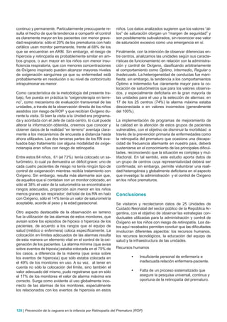 continuo y permanente. Particularmente preocupante re-          niños. Los datos analizados sugieren que los valores “al-
sulta el hecho de que la tendencia a compartir el control       tos” de saturación otorgan un “margen de seguridad” y
es claramente mayor en los pacientes con menor grave-           son posiblemente subvalorados, sin reconocer ese valor
dad respiratoria: sólo el 20% de los prematuros con halo        de saturación excesivo como una emergencia en sí.
cefálico usan monitor permanente, frente al 68% de los
que se encuentran en ARM. Sin embargo, el riesgo de             Finalmente, con la intención de observar diferencias en-
hiperoxia y retinopatía es probablemente similar en am-         tre centros, analizamos las unidades según sus caracte-
bos grupos, o aun mayor en los niños con menor insu-            rísticas de funcionamiento en relación con la administra-
ficiencia respiratoria, que con menores concentraciones         ción y control de Oxígeno, clasificando arbitrariamente
de Oxígeno inspirado pueden alcanzar mayores niveles            el comportamiento como Óptimo, Intermedio, Regular o
de oxigenación sanguínea ya que su enfermedad está              Inadecuado. La heterogeneidad de conductas fue mani-
probablemente en resolución o su nivel de cortocircuito         fiesta; sin embargo, la tendencia a los comportamientos
intrapulmonar es menor.                                         Óptimo e Intermedio fue claramente mayor para la co-
                                                                locación de saturómetros que para los valores observa-
Como característica de la metodología del presente tra-         dos, y especialmente deficitaria en la gran mayoría de
bajo, fue puesta en práctica la “oxigenoterapia en terre-       las unidades para el uso y la selección de alarmas: en
no”, como mecanismo de evaluación transversal de las            17 de los 25 centros (74%) la alarma máxima estaba
unidades, a través de la observación directa de los niños       desconectada o en valores incorrectos (generalmente
asistidos con riesgo de ROP y que recibían Oxígeno du-          del 100%).
rante la visita. Si bien la visita a la Unidad era programa-
da y acordada con el Jefe de cada centro, lo cual puede         La implementación de programas de mejoramiento de
alterar la información obtenida, creemos que conocer y          la calidad en la atención de estos grupos de pacientes
obtener datos de la realidad “en terreno” aventaja clara-       vulnerables, con el objetivo de disminuir la morbilidad a
mente a los mecanismos de encuesta a distancia hasta            través de la prevención primaria de enfermedades como
ahora utilizados. Las dos terceras partes de los RN eva-        la retinopatía del prematuro que ocasiona una discapa-
luados bajo tratamiento con alguna modalidad de oxige-          cidad de frecuencia alarmante en nuestro país, deberá
noterapia eran niños con riesgo de retinopatía.                 sustentarse en el conocimiento de las principales dificul-
                                                                tades, reconociendo que la situación es compleja y mul-
Entre estos 84 niños, 61 (el 73%) tenía colocado un sa-         tifactorial. En tal sentido, este estudio aporta datos de
turómetro, lo cual ya demuestra un déficit grave: uno de        un grupo de centros cuya representatividad deberá ser
cada cuatro pacientes de riesgo no tenía ningún tipo de         confirmada; sin embargo, permite vislumbrar una reali-
control de oxigenación mientras recibía tratamiento con         dad heterogénea y globalmente deficitaria en el aspecto
Oxígeno. Sin embargo, resulta más alarmante aún que,            que investiga: la administración y el control de Oxígeno
de aquellos que sí contaban con un monitor colocado, en         en los niños prematuros.
sólo el 38% el valor de la saturometría se encontraba en
rangos adecuados, proporción aún menor en los niños
menos graves sin respirador; del total de los RN en halo        Conclusiones
con Oxígeno, sólo el 14% tenía un valor de saturometría
aceptable, acorde al peso y la edad gestacional.                Se visitaron y recolectaron datos de 25 Unidades de
                                                                Cuidado Neonatal del sector público de la República Ar-
Otro aspecto destacable de la observación en terreno            gentina, con el objetivo de observar las estrategias con-
fue la utilización de las alarmas de estos monitores, que       ductuales utilizadas para la administración y control de
avisan sobre los episodios de hipoxia o hiperoxia de los        Oxígeno en los niños con riesgo de retinopatía. Los da-
pacientes, de acuerdo a los rangos que el equipo de             tos aquí recabados permiten concluir que las dificultades
salud (médico o enfermera) coloca específicamente. La           involucran diferentes aspectos: los recursos humanos,
colocación en límites adecuados de las alarmas resulta          los recursos tecnológicos, la educación del equipo de
de esta manera un elemento vital en el control de la oxi-       salud y la infraestructura de las unidades.
genación de los pacientes. La alarma mínima (que avisa
sobre eventos de hipoxia) estaba colocada en el 75% de          Recursos humanos
los casos, a diferencia de la máxima (que avisa sobre
los eventos de hiperoxia) que sólo estaba colocada en                    •	    Insuficiente personal de enfermería e
el 49% de los monitores en uso. A su vez, al tener en                          inadecuada relación enfermera-paciente.
cuenta no sólo la colocación del límite, sino también el
valor adecuado del mismo, pudo registrarse que en sólo                   •	    Falta de un proceso sistematizado que
el 17% de los monitores el valor de alarma máxima era                          asegure la pesquisa universal, continua y
correcto. Surge como evidente el uso globalmente inco-                         oportuna de la retinopatía del prematuro.
rrecto de las alarmas de los monitores, especialmente
los relacionados con los eventos de hiperoxia en estos




128 | Prevención de la ceguera en la infancia por Retinopatía del Prematuro (ROP)
 