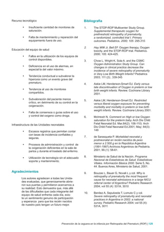 Recurso tecnológico                                         Bibliografia
        •	   Insuficiente cantidad de monitores de           1.      The STOP-ROP Multicenter Study Group.
             saturación.                                             Supplemental therapeutic oxygen for
                                                                     prethreshold retinopathy of prematurity,
        •	   Falta de mantenimiento y reparación del                 a randomized, controlled trial I. Primary
             equipamiento fuera de uso.                              outcomes. Pediatrics, 2000; 105: 295-310.

                                                             2.      Hay WW Jr, Bell EF. Oxygen therapy, Oxygen
Educación del equipo de salud                                        toxicity, and the STOP-ROP trial. Pediatrics.
                                                                     2000; 105: 424-425.
        •	   Fallos en la utilización de los equipos de
             control disponibles.                            3.      Chow L, Wright K, Sola A. and the CSMC
                                                                     Oxygen Administration Study Group. Can
        •	   Deficiencia en el uso de alarmas, en                    changes in clinical practice decrease the
             especial la del valor máximo.                           incidence of severe retinopathy of prematurity
                                                                     in Very Low Birth Weight Infants? Pediatrics
        •	   Tendencia conductual a subvalorar la                    2003; 111 (2):, 339-345
             hiperoxia como un evento grave del
             prematuro.                                      4.      Askie LM, Henderson-Smart DJ. Early versus
                                                                     late discontinuation of Oxygen in preterm or low
        •	   Tendencia al uso de monitores                           birth weight infants. Review. Cochrane Library
             compartidos.                                            2001.
        •	   Subvaloración del paciente menos                5.      Askie LM, Henderson-Smart DJ. Restricted
             crítico, en detrimento de su control en la              versus liberal oxygen exposure for preventing
             oxigenación.                                            morbidity and mortality in preterm or low birth
                                                                     weight infants. Review. Cochrane Library 2001.
        •	   Falta de consensos o guías sobre el uso
             y control del oxigeno como droga.               6.      McIntosh N. Comment on High or low Oxygen
                                                                     saturation for the preterm baby. Arch Dis Child
Infraestructura de las Unidades neonatales                           Fetal Neonatal Ed. Mar;84(2): 106-110) Arch
                                                                     Dis Child Fetal Neonatal Ed.2001; May; 84(3):
        •	   Escasos registros que permitan contar                   149
             con tasas de incidencia confiables y
             seguras.                                        7.      de Sarasqueta P. Mortalidad neonatal y
                                                                     postneonatal en recién nacidos de peso
        •	   Procesos de administración y control de                 menor a 2.500 g en la República Argentina
             la oxigenación deficientes en la sala de                (1991-1997) Archivos Argentinos de Pediatría.
             partos y durante el traslado del enfermo.               2001; 99 (1): 58-61.

        •	   Utilización de tecnología sin el adecuado       8.      Ministerio de Salud de la Nación. Programa
             soporte y mantenimiento.                                Nacional de Estadísticas de Salud. Estadísticas
                                                                     Vitales. Información Básica 2000. Serie 5, No.
                                                                     44. Buenos Aires, Ministerio de Salud, 2001.
Agradecimientos                                              9.      Bouzas L, Bauer G, Novali L y col. Why is
                                                                     retinopathy of prematurity the most frequent
       Los autores agradecen a todas las Unida-
                                                                     cause for neonatal admissions in a large NICU
       des evaluadas, que generosamente abrie-
                                                                     referral center of Argentina? Pediatric Research
       ron sus puertas y permitieron acercarnos a
                                                                     2004; vol 55 (4): 531A, 3010
       su realidad. Esto demuestra que, más allá
       de las dificultades que cada integrante del
                                                             10.     Benitez A, Sepulveda T, Lomuto C y col.
       equipo de salud enfrenta cada día, exis-
                                                                     Severe retinopathy of prematurity and neonatal
       te un sentimiento genuino de participación
                                                                     practices in Argentina in 2002: a national
       y esperanza para que los recién nacidos
                                                                     survey. Pediatric Research 2004; vol 55 (4):
       de nuestro país tengan un futuro mejor.
                                                                     531A, 3011




                                         Prevención de la ceguera en la infancia por Retinopatía del Prematuro (ROP) | 129
 