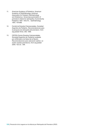 11.     American Academy of Pediatrics, American
        Academy of Ophthalmology, American
        Association for Pediatric Ophthalmology
        and Strabismus. Screening examination of
        premature infants for retinopathy of prematurity.
        Pediatrics 1997; 100:273, . Ophthalmology
        1997; 104:888.

12.     Comité de Estudios Fetoneonatales, Sociedad
        Argentina de Pediatría. Recomendaciones para
        la pesquisa de retinopatía del prematuro. Arch
        arg pediatr 97(5): 349, 1999.

13.     CEFEN (Centro Estudios Fetoneonatales,
        Sociedad Argentina de Pediatría) avaladas
        por el Ministerio de Salud de la Nación.
        Recomendaciones para saturación óptima en
        recién nacidos prematuros. Arch arg pediatr
        2004; 102 (4) : 308.




130 | Prevención de la ceguera en la infancia por Retinopatía del Prematuro (ROP)
 