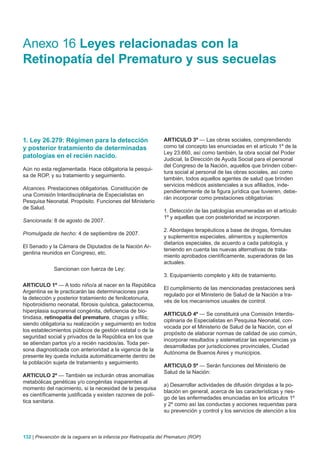 Anexo 16 Leyes relacionadas con la
Retinopatía del Prematuro y sus secuelas




1. Ley 26.279: Régimen para la detección                        ARTICULO 3º — Las obras sociales, comprendiendo
y posterior tratamiento de determinadas                         como tal concepto las enunciadas en el artículo 1º de la
                                                                Ley 23.660, así como también, la obra social del Poder
patologías en el recién nacido.                                 Judicial, la Dirección de Ayuda Social para el personal
                                                                del Congreso de la Nación, aquellos que brinden cober-
Aún no esta reglamentada. Hace obligatoria la pesqui-
                                                                tura social al personal de las obras sociales, así como
sa de ROP, y su tratamiento y seguimiento.
                                                                también, todos aquellos agentes de salud que brinden
                                                                servicios médicos asistenciales a sus afiliados, inde-
Alcances. Prestaciones obligatorias. Constitución de
                                                                pendientemente de la figura jurídica que tuvieren, debe-
una Comisión Interdisciplinaria de Especialistas en
                                                                rán incorporar como prestaciones obligatorias:
Pesquisa Neonatal. Propósito. Funciones del Ministerio
de Salud.
                                                                1. Detección de las patologías enumeradas en el artículo
                                                                1º y aquellas que con posterioridad se incorporen.
Sancionada: 8 de agosto de 2007.
                                                                2. Abordajes terapéuticos a base de drogas, fórmulas
Promulgada de hecho: 4 de septiembre de 2007.
                                                                y suplementos especiales, alimentos y suplementos
                                                                dietarios especiales, de acuerdo a cada patología, y
El Senado y la Cámara de Diputados de la Nación Ar-
                                                                teniendo en cuenta las nuevas alternativas de trata-
gentina reunidos en Congreso, etc.
                                                                miento aprobados científicamente, superadoras de las
                                                                actuales.
              Sancionan con fuerza de Ley:
                                                                3. Equipamiento completo y kits de tratamiento.
ARTICULO 1º — A todo niño/a al nacer en la República
                                                                El cumplimiento de las mencionadas prestaciones será
Argentina se le practicarán las determinaciones para
                                                                regulado por el Ministerio de Salud de la Nación a tra-
la detección y posterior tratamiento de fenilcetonuria,
                                                                vés de los mecanismos usuales de control.
hipotiroidismo neonatal, fibrosis quística, galactocemia,
hiperplasia suprarenal congénita, deficiencia de bio-
                                                                ARTICULO 4º — Se constituirá una Comisión Interdis-
tinidasa, retinopatía del prematuro, chagas y sífilis;
                                                                ciplinaria de Especialistas en Pesquisa Neonatal, con-
siendo obligatoria su realización y seguimiento en todos
                                                                vocada por el Ministerio de Salud de la Nación, con el
los establecimientos públicos de gestión estatal o de la
                                                                propósito de elaborar normas de calidad de uso común,
seguridad social y privados de la República en los que
                                                                incorporar resultados y sistematizar las experiencias ya
se atiendan partos y/o a recién nacidos/as. Toda per-
                                                                desarrolladas por jurisdicciones provinciales, Ciudad
sona diagnosticada con anterioridad a la vigencia de la
                                                                Autónoma de Buenos Aires y municipios.
presente ley queda incluida automáticamente dentro de
la población sujeta de tratamiento y seguimiento.
                                                                ARTICULO 5º — Serán funciones del Ministerio de
                                                                Salud de la Nación:
ARTICULO 2º — También se incluirán otras anomalías
metabólicas genéticas y/o congénitas inaparentes al
                                                                a) Desarrollar actividades de difusión dirigidas a la po-
momento del nacimiento, si la necesidad de la pesquisa
                                                                blación en general, acerca de las características y ries-
es científicamente justificada y existen razones de polí-
                                                                go de las enfermedades enunciadas en los artículos 1º
tica sanitaria.
                                                                y 2º como así las conductas y acciones requeridas para
                                                                su prevención y control y los servicios de atención a los



132 | Prevención de la ceguera en la infancia por Retinopatía del Prematuro (ROP)
 