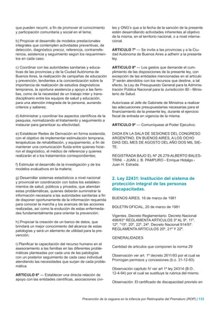 que pueden recurrir, a fin de promover el conocimiento        les y ONG’s que a la fecha de la sanción de la presente
y participación comunitaria y social en el tema;              estén desarrollando actividades inherentes al objetivo
                                                              de la misma, en el territorio nacional, o a nivel interna-
b) Propiciar el desarrollo de modelos prestacionales          cional.
integrales que contemplen actividades preventivas, de
detección, diagnóstico precoz, referencia, contrarrefe-       ARTICULO 7º — Se invita a las provincias y a la Ciu-
rencia, asistencia y seguimiento según los requerimien-       dad Autónoma de Buenos Aires a adherir a la presente
tos en cada caso;                                             ley.

c) Coordinar con las autoridades sanitarias y educa-          ARTICULO 8º — Los gastos que demande el cum-
tivas de las provincias y de la Ciudad Autónoma de            plimiento de las disposiciones de la presente ley, con
Buenos Aires, la realización de campañas de educación         excepción de las entidades mencionadas en el artículo
y prevención, tendientes a la concientización sobre la        3º serán atendidos con los recursos que destine, a tal
importancia de realización de estudios diagnósticos           efecto, la Ley de Presupuesto General para la Adminis-
tempranos, la oportuna asistencia y apoyo a las fami-         tración Pública Nacional para la Jurisdicción 80 - Minis-
lias, como de la necesidad de un trabajo inter y trans-       terio de Salud.
disciplinario entre los equipos de salud y educación,
para una atención integrada de la persona, aunando            Autorízase al Jefe de Gabinete de Ministros a realizar
criterios y saberes;                                          las adecuaciones presupuestarias necesarias para el
                                                              financiamiento de la presente ley, durante el ejercicio
d) Administrar y coordinar los aspectos científicos de la     fiscal de entrada en vigencia de la misma.
pesquisa, normatizando el tratamiento y seguimiento a
instaurar para garantizar su efectividad;                     ARTICULO 9º — Comuníquese al Poder Ejecutivo.

e) Establecer Redes de Derivación en forma sostenida,         DADA EN LA SALA DE SESIONES DEL CONGRESO
con el objetivo de implementar estimulación temprana,         ARGENTINO, EN BUENOS AIRES, A LOS OCHO
terapéuticas de rehabilitación, y equipamiento, a fin de      DIAS DEL MES DE AGOSTO DEL AÑO DOS MIL SIE-
mantener una comunicación fluida entre quienes hicie-         TE.
ron el diagnóstico, el médico de referencia y quienes
realizarán el o los tratamientos correspondientes;            REGISTRADA BAJO EL Nº 26.279-ALBERTO BALES-
                                                              TRINI. - JUAN J. B. PAMPURO - Enrique Hidalgo.-
f) Estimular el desarrollo de la investigación y de los       Juan H. Estrada.
modelos evaluativos en la materia;

g) Desarrollar sistemas estadísticos a nivel nacional         2. Ley 22431: Institución del sistema de
y provincial en coordinación con todos los estableci-         protección integral de las personas
mientos de salud, públicos y privados, que atiendan
estas problemáticas, quienes deberán suministrar la           discapacitadas.
información necesaria a las autoridades sanitarias a fin
de disponer oportunamente de la información requerida         BUENOS AIRES, 16 de marzo de 1981
para conocer la marcha y los avances de las acciones
realizadas, así como la evolución de estas enfermeda-         BOLETIN OFICIAL, 20 de marzo de 1981
des fundamentalmente para orientar la prevención;
                                                              Vigentes .Decreto Reglamentario: Decreto Nacional
h) Propiciar la creación de un banco de datos, que            498/83* REGLAMENTA ARTICULOS 3º AL 9º, 11º,
brindará un mejor conocimiento del alcance de estas           12º, *15º, 20º, 22º, 24º. Decreto Nacional 914/97:
patologías y será un elemento de utilidad para la pre-        REGLAMENTA ARTICULOS 20º, 21º Y 22º.
vención;
                                                              GENERALIDADES
i) Planificar la capacitación del recurso humano en el
asesoramiento a las familias en las diferentes proble-        Cantidad de articulos que componen la norma 29
máticas planteadas por cada una de las patologías
con un posterior seguimiento de cada caso individual          Observación ver art. 1º decreto 2611/93 por el cual se
atendiendo las necesidades que surjan de cada proble-         Prorrogan permisos y concesiones (b.o. 31-12-93)
mática.
                                                              Observación capítulo IV ver art 1º ley 24314 (B.O..
ARTICULO 6º — Establecer una directa relación de              12-4-94) por el cual se sustituye la rubrica del mismo.
apoyo con las entidades científicas, asociaciones civi-
                                                              Observación: El certificado de discapacidad previsto en



                                           Prevención de la ceguera en la infancia por Retinopatía del Prematuro (ROP) | 133
 
