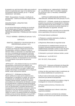 la presente Ley, será documento válido para acceder al          que se establezcan por reglamentación. Modificado
derecho de gratuidad para viajar en los distintos tipos         por: Ley 25.504 Art.1 (B.O. 13-12-2001). Sustituido.
de transporte colectivo terrestre, por art. 1º del Dec.         Ley 25.635 Art.3 (B.O. 27-08-2002). EXPRESION
38/2004 (B.O. 12/01/2004).                                      SUSTITUIDA

TEMA : Discapacitados: Concepto - Certificado de                   CAPITULO II SERVICIOS DE ASISTENCIA,
Discapacidad – Sistema de Protección Integral de las            PREVENCION, ORGANO RECTOR (artículos 4º al 5º)
Personas
                                                                ARTICULO 4º. - El Estado, a través de sus organismos,
DISCAPACITADOS - ARQUITECTURA                                   prestará a las personas con discapacidad no incluidas
DIFERENCIADA                                                    dentro del sistema de las obras sociales, en la medida
                                                                que aquellas o las personas de quienes dependan no
En uso de las atribuciones conferidas por el artículo           puedan afrontarlas, los siguientes servicios:
5º del estatuto para el Proceso de Reorganización
Nacional, EL PRESIDENTE DE LA NACION                            a) Rehabilitación integral, entendida como el desarrollo
ARGENTINA SANCIONA Y PROMULGA CON FUERZA                        de las capacidades de la persona discapacitada.
DE LEY:
                                                                b) Formación laboral o profesional.
 TITULO I NORMAS - GENERALES (artículos 1 al 5)
                                                                c) Préstamos y subsidios destinados a facilitar su
                       CAPITULO I                               actividad laboral o intelectual.

  OBJETIVO, CONCEPTO Y CALIFICACION DE LA                       d) Regímenes diferenciales de seguridad social.
        DISCAPACIDAD (artículos 1 al 3)
                                                                e) Escolarización en establecimientos comunes con
ARTICULO 1º. - Institúyese por la presente Ley,                 los apoyos necesarios previstos gratuitamente, o en
un Sistema de Protección Integral de las Personas               establecimientos especiales cuando en razón del grado
Discapacitadas, tendiente a asegurar a éstas su                 de discapacidad no puedan cursar la escuela común.
atención médica, su educación y su seguridad social,
así como a concederles las franquicias y estímulos              f) Orientación o promoción individual, familiar y social.
que permitan en lo posible neutralizar la desventaja
que la discapacidad les provoca y les den oportunidad,          Modificado por: Ley 24.901 Art.3
mediante su esfuerzo, de desempeñar en la comunidad
un rol equivalente al que ejercen las personas                  (B.O. 05-12-97). Primer párrafo.
normales.

 ARTICULO 2º. - A los efectos de esta Ley, se considera
discapacitada a toda persona que padezca una                    ARTICULO 5º. - Asígnanse al Ministerio de Desarrollo
alteración funcional permanente o prolongada, física            Social y Medio Ambiente de la Nación las siguientes
o mental, que en relación a su edad y medio social              funciones:
implique desventajas considerables para su integración
familiar, social, educacional o laboral.                        a) Actuar de oficio para lograr el pleno cumplimiento de
                                                                las medidas establecidas en la presente Ley.
ARTICULO 3º. - El Ministerio de Salud de la
Nación certificará en cada caso la existencia de la             b) Reunir toda la información sobre problemas y
discapacidad, su naturaleza y su grado, así como las            situaciones que plantea la discapacidad.
posibilidades de rehabilitación del afectado. Dicho
ministerio indicará también, teniendo en cuenta la              c) Desarrollar planes estatales en la materia y dirigir la
personalidad y los antecedentes del afectado, qué tipo          investigación en el área de la discapacidad.
de actividad laboral o profesional puede desempeñar.
El certificado que se expida se denominará Certificado          d) Prestar asistencia técnica y financiera a las
Único de Discapacidad y acreditará plenamente la                provincias.
discapacidad en todo el territorio nacional en todos los
supuestos en que sea necesario invocarla, salvo lo              e) Realizar estadísticas que no lleven a cabo otros
dispuesto en el artículo 19 de la presente ley. Idéntica        organismos estatales.
validez en cuanto a sus efectos tendrán los certificados
emitidos por las provincias adheridas a la Ley 24.901,          f) Apoyar y coordinar la actividad de las entidades
previo cumplimiento de los requisitos y condiciones             privadas sin fines de lucro que orienten sus acciones




134 | Prevención de la ceguera en la infancia por Retinopatía del Prematuro (ROP)
 