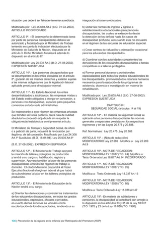 situación que deberá ser fehacientemente acreditada.            integración al sistema educativo.

Modificado por: Ley 25.689 Art.2 (B.O. 01-03-2003).             b) Dictar las normas de ingreso y egreso a
ARTICULO INCORPORADO                                            establecimientos educacionales para personas
                                                                discapacitadas, las cuales se extenderán desde
ARTICULO 9º. - El desempeño de determinada tarea                la detección de los déficits hasta los casos de
por parte de personas discapacitadas deberá ser                 discapacidad profunda, aún cuando ésta no encuadre
autorizado y fiscalizado por el Ministerio de Trabajo           en el régimen de las escuelas de educación especial.
teniendo en cuenta la indicación efectuada por la
Ministerio de Salud de la Nación, dispuesta en el               c) Crear centros de valuación y orientación vocacional
artículo 3. Dicho Ministerio fiscalizará además lo              para los educandos discapacitados.
dispuesto en el artículo 8º.
                                                                d) Coordinar con las autoridades competentes las
Modificado por: Ley 25.635 Art.3 (B.O. 27-08-2002).             derivaciones de los educandos discapacitados a tareas
EXPRESION SUSTITUIDA                                            competitivas o a talleres protegidos.

ARTICULO 10º. - Las personas discapacitadas que                 e) Formar personal docente y profesionales
se desempeñen en los entes indicados en el artículo             especializados para todos los grados educacionales de
8º, gozarán de los mismos derechos y estarán sujetas            los discapacitados, promoviendo los recursos humanos
a las mismas obligaciones que la legislación laboral            necesarios para la ejecución de los programas de
aplicable prevé para el trabajador normal.                      asistencia, docencia e investigación en materia de
                                                                rehabilitación.
ARTICULO 11º.- EL Estado Nacional, los entes
descentralizados y autárquicos, las empresas mixtas y           Modificado por: Ley 25.635 Art.5 (B.O. 27-08-2002).
del Estado están obligados a otorgar en concesión, a            EXPRESION SUSTITUIDA
personas con discapacidad, espacios para pequeños
comercios en toda sede administrativa.                                          CAPITULO III :
                                                                       SEGURIDAD SOCIAL (artículos 14 al 19)
Se incorporarán a este régimen las empresas privadas
que brinden servicios públicos. Será nula de nulidad            ARTICULO 14º. - En materia de seguridad social se
absoluta la concesión adjudicada sin respetar la                aplicarán a las personas discapacitadas las normas
obligatoriedad establecida en el presente artículo.             generales o especiales previstas en los respectivos
                                                                regímenes y en las Leyes 20.475 y 20.888.
El Ministerio de Trabajo y Seguridad Social, de oficio
o a petición de parte, requerirá la revocación por              Ref. Normativas: Ley 20.475 .Ley 20.888
ilegítima, de tal concesión. Modificado por: Ley 24.308
Art.1º Sustituido. (B.O. 18-01-94). Ley 25.635 Art.6º           ARTICULO 15º. - (Nota de redacción)
                                                                MODIFICATORIO Ley 22.269 .Modifica a: Ley 22.269
(B.O. 27-08-2002). EXPRESION SUPRIMIDA                          Art.9

ARTICULO 12º. - El Ministerio de Trabajo apoyará                ARTICULO 16º.- NOTA DE REDACCION:
la creación de talleres protegidos de producción                MODIFICATORIA LEY 18017 (T.O. 74) Modifica a:
y tendrá a su cargo su habilitación, registro y                 Texto Ordenado Ley 18.017 Art.14. INCORPORADO
supervisión. Apoyará también la labor de las personas
discapacitadas a través del régimen de trabajo a                ARTICULO 17º.- NOTA DE REDACCION:
domicilio. El citado Ministerio propondrá al Poder              MODIFICATORIA LEY 18037 (T.O. 76)
Ejecutivo Nacional el régimen laboral al que habrá
de subordinarse la labor en los talleres protegidos de          Modifica a: Texto Ordenado Ley 18.037 Art.15
producción.
                                                                ARTICULO 18º.- NOTA DE REDACCION:
ARTICULO 13º. - El Ministerio de Educación de la                MODIFICATORIA LEY 18038 (T.O. 80)
Nación tendrá a su cargo:
                                                                Modifica a: Texto Ordenado Ley 18.038 Art.47
a) Orientar las derivaciones y controlar los tratamientos
de los educandos discapacitados, en todos los grados            ARTICULO 19º.- En materia de jubilaciones y
educacionales, especiales, oficiales o privados,                pensiones, la discapacidad se acreditará con arreglo a
en cuanto dichas acciones se vinculen con la                    lo dispuesto en los artículos 33 y 35 de la Ley 18.037
escolarización de los discapacitados, tendiendo a su            (T.O. 1976 y 23 de la Ley 18.038 (T.O. 1980).




136 | Prevención de la ceguera en la infancia por Retinopatía del Prematuro (ROP)
 