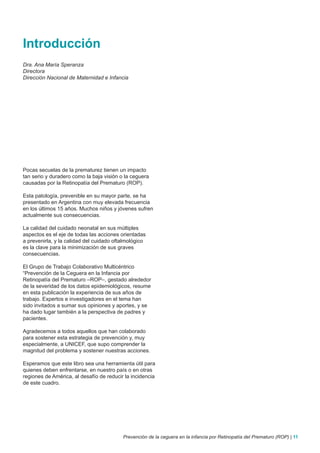 Introducción
Dra. Ana María Speranza
Directora
Dirección Nacional de Maternidad e Infancia




Pocas secuelas de la prematurez tienen un impacto
tan serio y duradero como la baja visión o la ceguera
causadas por la Retinopatía del Prematuro (ROP).

Esta patología, prevenible en su mayor parte, se ha
presentado en Argentina con muy elevada frecuencia
en los últimos 15 años. Muchos niños y jóvenes sufren
actualmente sus consecuencias.

La calidad del cuidado neonatal en sus múltiples
aspectos es el eje de todas las acciones orientadas
a prevenirla, y la calidad del cuidado oftalmológico
es la clave para la minimización de sus graves
consecuencias.

El Grupo de Trabajo Colaborativo Multicéntrico
“Prevención de la Ceguera en la Infancia por
Retinopatía del Prematuro –ROP–, gestado alrededor
de la severidad de los datos epidemiológicos, resume
en esta publicación la experiencia de sus años de
trabajo. Expertos e investigadores en el tema han
sido invitados a sumar sus opiniones y aportes, y se
ha dado lugar también a la perspectiva de padres y
pacientes.

Agradecemos a todos aquellos que han colaborado
para sostener esta estrategia de prevención y, muy
especialmente, a UNICEF, que supo comprender la
magnitud del problema y sostener nuestras acciones.

Esperamos que este libro sea una herramienta útil para
quienes deben enfrentarse, en nuestro país o en otras
regiones de América, al desafío de reducir la incidencia
de este cuadro.




                                          Prevención de la ceguera en la infancia por Retinopatía del Prematuro (ROP) | 11
 