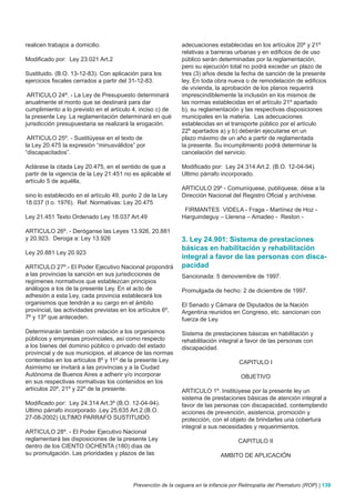 realicen trabajos a domicilio.                               adecuaciones establecidas en los artículos 20º y 21º
                                                             relativas a barreras urbanas y en edificios de de uso
Modificado por: Ley 23.021 Art.2                             público serán determinadas por la reglamentación,
                                                             pero su ejecución total no podrá exceder un plazo de
Sustituido. (B.O. 13-12-83). Con aplicación para los         tres (3) años desde la fecha de sanción de la presente
ejercicios fiscales cerrados a partir del 31-12-83.          ley. En toda obra nueva o de remodelación de edificios
                                                             de vivienda, la aprobación de los planos requerirá
 ARTICULO 24º. - La Ley de Presupuesto determinará           imprescindiblemente la inclusión en los mismos de
anualmente el monto que se destinará para dar                las normas establecidas en el artículo 21º apartado
cumplimiento a lo previsto en el artículo 4, inciso c) de    b), su reglamentación y las respectivas disposiciones
la presente Ley. La reglamentación determinará en qué        municipales en la materia. Las adecuaciones
jurisdicción presupuestaria se realizará la erogación.       establecidas en el transporte público por el artículo
                                                             22º apartados a) y b) deberán ejecutarse en un
 ARTICULO 25º. - Sustitúyese en el texto de                  plazo máximo de un año a partir de reglamentada
la Ley 20.475 la expresión “minusválidos” por                la presente. Su incumplimiento podrá determinar la
“discapacitados”.                                            cancelación del servicio.

Aclárase la citada Ley 20.475, en el sentido de que a        Modificado por: Ley 24.314 Art.2. (B.O. 12-04-94).
partir de la vigencia de la Ley 21.451 no es aplicable el    Ultimo párrafo incorporado.
artículo 5 de aquélla,
                                                             ARTICULO 29º - Comuníquese, publíquese, dése a la
sino lo establecido en el artículo 49, punto 2 de la Ley     Dirección Nacional del Registro Oficial y archívese.
18.037 (t o. 1976). Ref. Normativas: Ley 20.475
                                                              FIRMANTES VIDELA - Fraga - Martínez de Hoz -
Ley 21.451 Texto Ordenado Ley 18.037 Art.49                  Harguindeguy – Llerena – Amadeo - Reston -

ARTICULO 26º. - Deróganse las Leyes 13.926, 20.881
y 20.923. Deroga a: Ley 13.926                               3. Ley 24.901: Sistema de prestaciones
                                                             básicas en habilitación y rehabilitación
Ley 20.881 Ley 20.923
                                                             integral a favor de las personas con disca-
ARTICULO 27º.- El Poder Ejecutivo Nacional propondrá         pacidad
a las provincias la sanción en sus jurisdicciones de         Sancionada: 5 denoviembre de 1997.
regímenes normativos que establezcan principios
análogos a los de la presente Ley. En el acto de             Promulgada de hecho: 2 de diciembre de 1997.
adhesión a esta Ley, cada provincia establecerá los
organismos que tendrán a su cargo en el ámbito               El Senado y Cámara de Diputados de la Nación
provincial, las actividades previstas en los artículos 6º,   Argentina reunidos en Congreso, etc. sancionan con
7º y 13º que anteceden.                                      fuerza de Ley.

Determinarán también con relación a los organismos           Sistema de prestaciones básicas en habilitación y
públicos y empresas provinciales, así como respecto          rehabilitación integral a favor de las personas con
a los bienes del dominio público o privado del estado        discapacidad.
provincial y de sus municipios, el alcance de las normas
contenidas en los artículos 8º y 11º de la presente Ley.                             CAPITULO I
Asimismo se invitará a las provincias y a la Ciudad
Autónoma de Buenos Aires a adherir y/o incorporar                                     OBJETIVO
en sus respectivas normativas los contenidos en los
artículos 20º, 21º y 22º de la presente.                     ARTICULO 1º. Institúyese por la presente ley un
                                                             sistema de prestaciones básicas de atención integral a
Modificado por: Ley 24.314 Art.3º (B.O. 12-04-94).           favor de las personas con discapacidad, contemplando
Ultimo párrafo incorporado .Ley 25.635 Art.2.(B.O.           acciones de prevención, asistencia, promoción y
27-08-2002) ULTIMO PARRAFO SUSTITUIDO.                       protección, con el objeto de brindarles una cobertura
                                                             integral a sus necesidades y requerimientos.
ARTICULO 28º. - El Poder Ejecutivo Nacional
reglamentará las disposiciones de la presente Ley                                    CAPITULO II
dentro de los CIENTO OCHENTA (180) días de
su promulgación. Las prioridades y plazos de las                             AMBITO DE APLICACIÓN



                                          Prevención de la ceguera en la infancia por Retinopatía del Prematuro (ROP) | 139
 