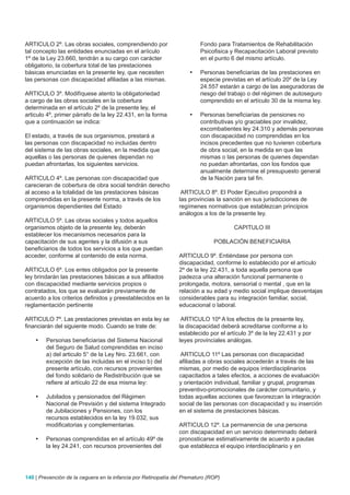 ARTICULO 2º. Las obras sociales, comprendiendo por                       Fondo para Tratamientos de Rehabilitación
tal concepto las entidades enunciadas en el aríiculo                     Psicofisica y Recapacitación Laboral previsto
1º de la Ley 23.660, tendrán a su cargo con carácter                     en el punto 6 del mismo artículo.
obligatorio, la cobertura total de las prestaciones
básicas enunciadas en la presente ley, que necesiten                •	   Personas beneficiarias de las prestaciones en
las personas con discapacidad afiliadas a las mismas.                    especie previstas en el artículo 20º de la Ley
                                                                         24.557 estarán a cargo de las aseguradoras de
ARTICULO 3º. Modifíquese atento la obligatoriedad                        riesgo del trabajo o del régimen de autoseguro
a cargo de las obras sociales en la cobertura                            comprendido en el artículo 30 de la misma ley.
determinada en el artículo 2º de la presente ley, el
articulo 4º, primer párrafo de la ley 22.431, en la forma           •	   Personas beneficiarias de pensiones no
que a continuación se indica:                                            contributivas y/o graciables por invalidez,
                                                                         excombatientes ley 24.310 y además personas
El estado, a través de sus organismos, prestará a                        con discapacidad no comprendidas en los
las personas con discapacidad no incluidas dentro                        incisos precedentes que no tuvieren cobertura
del sistema de las obras sociales, en la medida que                      de obra social, en la medida en que las
aquellas o las personas de quienes dependan no                           mismas o las personas de quienes dependan
puedan afrontarlas, los siguientes servicios.                            no puedan afrontarlas, con los fondos que
                                                                         anualmente determine el presupuesto general
ARTICULO 4º. Las personas con discapacidad que                           de la Nación para tal fin.
carecieran de cobertura de obra social tendrán derecho
al acceso a la totalidad de las prestaciones básicas             ARTICULO 8º. El Poder Ejecutivo propondrá a
comprendidas en la presente norma, a través de los              las provincias la sanción en sus jurisdicciones de
organismos dependientes del Estado                              regímenes normativos que establezcan principios
                                                                análogos a los de la presente ley.
ARTICULO 5º. Las obras sociales y todos aquellos
organismos objeto de la presente ley, deberán                                         CAPITULO III
establecer los mecanismos necesarios para la
capacitación de sus agentes y la difusión a sus                               POBLACIÓN BENEFICIARIA
beneficiarios de todos los servicios a los que puedan
acceder, conforme al contenido de esta norma.                   ARTICULO 9º. Entiéndase por persona con
                                                                discapacidad, conforme lo establecido por el artículo
ARTICULO 6º. Los entes obligados por la presente                2º de la ley 22.431, a toda aquella persona que
ley brindarán las prestaciones básicas a sus afiliados          padezca una alteración funcional permanente o
con discapacidad mediante servicios propios o                   prolongada, motora, sensorial o mental , que en la
contratados, los que se evaluarán previamente de                relación a su edad y medio social implique desventajas
acuerdo a los criterios definidos y preestablecidos en la       considerables para su integración familiar, social,
reglamentación pertinente                                       educacional o laboral.

ARTICULO 7º. Las prestaciones previstas en esta ley se           ARTICULO 10º A los efectos de la presente ley,
financiarán del siguiente modo. Cuando se trate de:             la discapacidad deberá acreditarse conforme a lo
                                                                establecido por el artículo 3º de la ley 22.431 y por
    •	   Personas beneficiarias del Sistema Nacional            leyes provinciales análogas.
         del Seguro de Salud comprendidas en inciso
         a) del articulo 5° de la Ley Nro. 23.661, con           ARTICULO 11º Las personas con discapacidad
         excepción de las incluidas en el inciso b) del         afiliadas a obras sociales accederán a través de las
         presente artículo, con recursos provenientes           mismas, por medio de equipos interdisciplinarios
         del fondo solidario de Redistribución que se           capacitados a tales efectos, a acciones de evaluación
         refiere al artículo 22 de esa misma ley:               y orientación individual, familiar y grupal, programas
                                                                preventivo-promocionales de carácter comunitario, y
    •	   Jubilados y pensionados del Régimen                    todas aquellas acciones que favorezcan la integración
         Nacional de Previsión y del sistema Integrado          social de las personas con discapacidad y su inserción
         de Jubilaciones y Pensiones, con los                   en el sistema de prestaciones básicas.
         recursos establecidos en la ley 19.032, sus
         modificatorias y complementarias.                      ARTICULO 12º. La permanencia de una persona
                                                                con discapacidad en un servicio determinado deberá
    •	   Personas comprendidas en el artículo 49º de            pronosticarse estimativamente de acuerdo a pautas
         la ley 24.241, con recursos provenientes del           que establezca el equipo interdisciplinario y en




140 | Prevención de la ceguera en la infancia por Retinopatía del Prematuro (ROP)
 