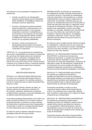 concordancia con los postulados consagrados en la             REHABILITACIÓN. Se entiende por prestaciones
presente ley.                                                 de rehabilitación aquellas mediante el desarrollo de
                                                              un proceso continuo y coordinado de metodologías
    •	   Cuando una persona con discapacidad                  y técnicas especificas, instrumentado por un equipo
         presente cuadros agudos que le imposibiliten         multidisciplinario, tiene por objeto la adquisición y/o
         recibir habilitación o rehabilitación deberá ser     restauración de aptitudes e intereses para que una
         orientada a servicios específicos.                   persona con discapacidad alcance el nivel psicofisico y
                                                              social más adecuado para lograr su integración social,
    •	   Cuando un beneficiario presente evidentes            a través de la recuperación de todas o la mayor parte
         signos de detención o estancamiento en su            posible de las capacidades motoras, sensoriales,
         cuadro general evolutivo, en los aspectos            mentales y/o viscerales, alteradas total o parcialmente
         terapéuticos, educativos o rehabilitatorios, y       por una o más afecciones, sean éstas de origen
         se encuentre en una situación de cronicidad,         congénito o adquirido (tráumaticas, neurológicas,
         el equipo interdisciplinario deberá orientarlo       reumáticas, infecciosas, mixtas o de otra índole),
         invariablemente hacia otro tipo de servicio          utilizando para ello todos los recursos humanos y
         acorde con sus actuales posibilidades.               técnicos necesarios.

    •	   Asimismo, cuando una persona con                     En todos los casos se deberá brindar cobertura integral
         discapacidad presente signos de evolución            en rehabilitación, cualquiera fuere en tipo y grado de
         favorable, deberá orientarse a un servicio que       discapacidad, con los recursos humanos, metodologías
         comtemple su superación.                             y técnicas que fuere menester, y por el tiempo y las
                                                              etapas que cada caso requiera.
ARTICULO 13º. Los beneficiarios de la presente ley
que se vean imposibilitados por diversas circunstancias       ARTICULO 16º. PRESTACIONES TERAPEUTICAS
de usufructuar del traslado gratuito de transportes           EDUCATIVAS. Se entiende por prestaciones
colectivos entre su domicilio y el establecimiento            terapéuticas educativas, a aquellas que implementan
Educacional o de rehabilitación establecido por el            acciones de atención tendientes a promover la
artículo 22º inciso a9 de la ley 24.314, tendrán derecho      restauración de conductas desajustadas, adquisición de
a requerir de su cobertura social un transporte especial,     adecuados niveles de autovalimiento e dependencia,
con el auxilio de terceros cuando fuere necesario.            e incorporación de nuevos modelos de interacción,
                                                              mediante el desarrollo coordinado de metodologías y
                      CAPITULO IV                             técnicas de ámbito terapéutico-pedagógico y recreativo.

               PRESTACIONES BASICAS                           ARTICULO 17º. PRESTACIONES EDUCATIVAS.
                                                              Se entiende por prestaciones educativas a
ARTICULO 14º. PRESTACIONES PREVENTIVAS.                       aquellas que desarrollan acciones de enseñanza-
La madre y el niño tendrán garantizados desde el              aprendizaje mediante una programación sistemática
momento de la concepción, los controles, atención y           específicamente diseñada, para realizarlas en un
prevención adecuados para su óptimo desarrollo fisico-        período predeterminado e implementarlas según
psiquico y social.                                            requerimientos de cada tipo de discapacidad.

En caso de existir además, factores de riesgo, se             Comprende escolaridad, en todos sus tipos,
deberán extremar los esfuerzos en relación con                capacitación laboral, talleres de formación laboral
los controles, asistencia, tratamientos y exámenes            y otros. Los programas que se desarrollen deberán
complementarios necesarios, para evitar patología o en        estar inscriptos y supervisados por el organismo oficial
su defectos detectarla tempranamente.                         competente que correspondiere.

Si se detecta patología discapacitante en la madre o en       ARTICULO 18º. PRESTACIONES ASISTENCIALES.
el feto, durante el embarazo o en el recién nacido en         Se entiende por prestaciones asistenciales a
el periodo perinatal, se pondrán en marcha además ,           aquellas que tienen por finalidad la cobertura de los
los tratamientos necesarios para evitar discapacidad o        requerimientos básicos esenciales de la persona
compensarla, a través de una adecuada estimulación            con discapacidad ( hábitat-alimentación- atención
y/u otros tratamientos que se puedan aplicar.                 especializada) a los que se accede de acuerdo con
                                                              el tipo de discapacidad y situación socio- familiar que
En todos los casos se deberá contemplar el apoyo              posea el demandante.
psicológico adecuado del grupo familiar.
                                                              Comprende sistemas alternativos al grupo familiar
ARTICULO 15º. PRESTACIONES DE                                 a favor de las personas con discapacidad sin grupo




                                           Prevención de la ceguera en la infancia por Retinopatía del Prematuro (ROP) | 141
 