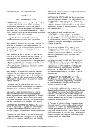 familiar o con grupo familiar no continente.                    determinada y estar aprobado por organismos oficiales
                                                                competentes en la materia.
                      CAPITULO V
                                                                ARTICULO 24º. CENTRO DE DIA. Centro de día es
               SERVICIOS ESPECIFICOS                            el servicio que se brindará al niño, joven o adulto con
                                                                discapacidad severa o profunda, con el objeto de
ARTICULO 19º. Los servicios específicos desarrollados           posibilitar el más adecuado desempeño en su vida
en el presente capitulo al solo efecto enunciativo,             cotidiana, mediante la implementación de actividades
integrarán las prestaciones básicas que deberán                 tendientes a alcanzar el máximo desarrollo posible de
brindarse a favor de las personas con discapacidad en           sus potencialidades.
concordancia con criterios de patología 8 tipo y grado),
edad y situación socio-familiar, pudiendo ser ampliados         ARTICULO 25º. CENTRO EDUCATIVO
y modificados por la reglamentación.                            TERAPÉUTICO. Centro educativo terapéutico
                                                                es el servicio que se brindará a las personas con
La reglamentación establecerá los alcances y                    discapacidad teniendo como objeto la incorporación
características especificas de estas prestaciones.              de conocimientos y aprendizaje de carácter educativo
                                                                a través de enfoques, metodologías y técnicas de
ARTICULO 20º. Estimulación temprana. Estimulación               carácter terapéutico.
temprana es el proceso terapéutico-educativo que
pretende promover y favorecer el desarrollo armónico            El mismo está dirigido a niños y jóvenes cuya
de las diferentes etapas evolutivas del niño con                discapacidad motriz, sensorial y mental, no les
discapacidad.                                                   permita acceder a un sistema de educación especial
                                                                sistemático y requieren este tipo de servicios para
ARTICULO 21º. EDUCACIÓN INICIAL. Educación                      realizar un proceso educativo adecuado a sus
inicial es el proceso educativo correspondiente a la            posibilidades.
primera etapa de la escolaridad, que se desarrolla
entre los 3 y 6 años, de acuerdo con una programación           ARTICULO 26º. CENTRO DE REHABILITACIÓN
especialmente elaborada y aprobada para ello. Puede             PSICOFISICA. Centro de rehabilitación psicofisica
implementarse dentro de un servicio de educación                es el servicio que se brindará en una institución
común, en aquellos casos que la integración escolar             especializada en rehabilitación mediante equipos
sea posible e indicada.                                         interdisciplinarios, y tiene por objeto estimular,
                                                                desarrollar y recuperar al máximo nivel posible
ARTICULO 22º. EDUCACIÓN GENERAL BÁSICA.                         las capacidades remanentes de una persona con
Educación general básica es el proceso educativo                discapacidad.
programado y sistematizado que se desarrolla entre
los 6 y 14 años de edad aproximadamente, o hasta                ARTICULO 27º REHABILITACIÓN MOTORA.
la finalización del ciclo, dentro de un servicio escolar        Rehabilitación motora es el servicio que tiene por
especial o común.                                               finalidad la prevención, diagnóstico y tratamiento
                                                                de las enfermedades discapacitantes de orden
El limite de edad no implica negar el acceso a la               predominantemente motor.
escolaridad a aquellas personas que, por cualquier
causa o motivo, no hubieran recibido educación.                 a) Tratamiento rehabilitatorio: las personas con
                                                                discapacidad ocasionada por afecciones neurológicas,
El programa escolar que se implemente deberá                    ósteo-articulo-musculares, traumáticas, congénitas,
responder a lineamientos curriculares aprobados                 tumorales, inflamatorias, infecciosas, metabólicas,
por los organismos oficiales competentes en materia             vasculares o de otra causa, tendrán derecho a recibir
de educación y podrán contemplar los aspectos de                atención especializada, con la duración y alcance que
integración en escuela común, en todo aquellos casos            establezca la reglamentación
que el tipo de grado de discapacidad así lo permita.
                                                                 b) Provisión de ortesis, prótesis, ayudas técnicas u
ARTICULO 23º. FORMACIÓN LABORAL. Formación                      otros aparatos ortopédicos: se deberán proveer los
laboral es el proceso de capacitación cuya finalidad            necesarios de acuerdo con las características del
es la preparación adecuada de una persona con                   paciente, período evolutivo de la discapacidad, la
discapacidad para su inserción en el mundo del trabajo.         integración social del mismo y según prescripción del
                                                                médico especialista en medicina física y rehabilitación
El proceso de capacitación es de carácter educativo             y/o equipo tratante o su eventual evaluación ante la
y sistemático y para ser considerado como tal debe              prescripción de otro especialista.
contar con un programa especifico, de una duración




142 | Prevención de la ceguera en la infancia por Retinopatía del Prematuro (ROP)
 