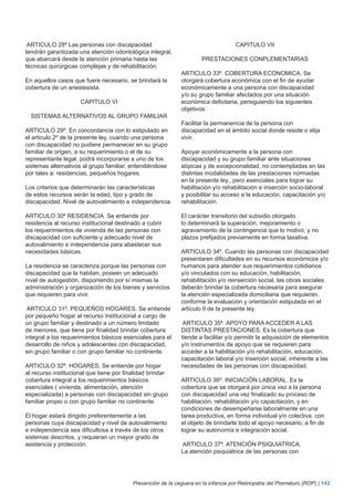 ARTICULO 28º Las personas con discapacidad                                         CAPITULO VII
tendrán garantizada una atención odontológica integral,
que abarcará desde la atención primaria hasta las                     PRESTACIONES CONPLEMENTARIAS
técnicas quirúrgicas complejas y de rehabilitación.
                                                             ARTICULO 33º. COBERTURA ECONOMICA. Se
En aquellos casos que fuere necesario, se brindará la        otorgará cobertura económica con el fin de ayudar
cobertura de un anestesista.                                 económicamente a una persona con discapacidad
                                                             y/o su grupo familiar afectados por una situación
                     CAPITULO VI                             económica deficitaria, persiguiendo los siguientes
                                                             objetivos:
  SISTEMAS ALTERNATIVOS AL GRUPO FAMILIAR
                                                             Facilitar la permanencia de la persona con
ARTICULO 29º. En concordancia con lo estipulado en           discapacidad en el ámbito social donde reside o elija
el articulo 2º de la presente ley, cuando una persona        vivir.
con discapacidad no pudiere permanecer en su grupo
familiar de origen, a su requerimiento o el de su            Apoyar económicamente a la persona con
representante legal, podrá incorporarse a uno de los         discapacidad y su grupo familiar ante situaciones
sistemas alternativos al grupo familiar, entendiéndose       atípicas y de excepcionalidad, no contempladas en las
por tales a: residencias, pequeños hogares.                  distintas modalidades de las prestaciones normadas
                                                             en la presente ley., pero esenciales para lograr su
Los criterios que determinarán las características           habilitación y/o rehabilitación e inserción socio-laboral
de estos recursos serán la edad, tipo y grado de             y posibilitar su acceso a la educación, capacitación y/o
discapacidad. Nivel de autovalimiento e independencia.       rehabilitación.

ARTICULO 30º RESIDENCIA. Se entiende por                     El carácter transitorio del subsidio otorgado
residencia al recurso institucional destinado a cubrir       lo determinará la superación, mejoramiento o
los requerimientos de vivienda de las personas con           agravamiento de la contingencia que lo motivó, y no
discapacidad con suficiente y adecuado nivel de              plazos prefijados previamente en forma taxativa.
autovalimiento e independencia para abastecer sus
necesidades básicas.                                         ARTICULO 34º. Cuando las personas con discapacidad
                                                             presentaren dificultades en su recursos económicos y/o
La residencia se caracteriza porque las personas con         humanos para atender sus requerimientos cotidianos
discapacidad que la habitan, poseen un adecuado              y/o vinculados con su educación, habilitación,
nivel de autogestión, disponiendo por sí mismas la           rehabilitación y/o reinserción social, las obras sociales
administración y organización de los bienes y servicios      deberán brindar la cobertura necesaria para asegurar
que requieren para vivir.                                    la atención especializada domiciliaria que requieran,
                                                             conforme la evaluación y orientación estipulada en el
 ARTICULO 31º. PEQUEÑOS HOGARES. Se entiende                 artículo II de la presente ley.
por pequeño hogar al recurso institucional a cargo de
un grupo familiar y destinado a un número limitado            ARTICULO 35º. APOYO PARA ACCEDER A LAS
de menores, que tiene por finalidad brindar cobertura        DISTINTAS PRESTACIONES. Es la cobertura que
integral a los requerimientos básicos esenciales para el     tiende a facilitar y/o permitir la adquisición de elementos
desarrollo de niños y adolescentes con discapacidad,         y/o instrumentos de apoyo que se requieren para
sin grupo familiar o con grupo familiar no continente.       acceder a la habilitación y/o rehabilitación, educación,
                                                             capacitación laboral y/o inserción social, inherente a las
ARTICULO 32º. HOGARES. Se entiende por hogar                 necesidades de las personas con discapacidad.
al recurso institucional que tiene por finalidad brindar
cobertura integral a los requerimientos básicos              ARTICULO 36º. INICIACIÓN LABORAL. Es la
esenciales ( vivienda, alimentación, atención                cobertura que se otorgará por única vez a la persona
especializada) a personas con discapacidad sin grupo         con discapacidad una vez finalizado su proceso de
familiar propio o con grupo familiar no continente.          habilitación, rehabilitación y/o capacitación, y en
                                                             condiciones de desempeñarse laboralmente en una
El hogar estará dirigido preferentemente a las               tarea productiva, en forma individual y/o colectiva, con
personas cuya discapacidad y nivel de autovalimiento         el objeto de brindarle todo el apoyo necesario, a fin de
e independencia sea dificultosa a través de los otros        lograr su autonomía e integración social.
sistemas descritos, y requieran un mayor grado de
asistencia y protección.                                     ARTICULO 37º. ATENCIÓN PSIQUIATRICA.
                                                             La atención psiquiátrica de las personas con




                                          Prevención de la ceguera en la infancia por Retinopatía del Prematuro (ROP) | 143
 