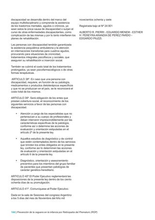 discapacidad se desarrolla dentro del marco del                 novecientos ochenta y siete
equipo multidisciplinario y comprende la asistencia
de los trastornos mentales, agudos o crónicos, ya               Registrada bajo el Nº 24.901
sean estos la única causa de discapacidad o surjan el
curso de otras enfermedades discapacitantes, como               ALBERTO R. PIERRI - EDUARDO MENEM - ESTHER
complicación de las mismas y por lo tanto interfieren los       H. PEREYRA ARANDÍA DE PEREZ PARDO -
planes de rehabilitación.                                       EDGARDO PIUZZI.

Las personas con discapacidad tendrán garantizada
la asistencia psiquiátrica ambulatoria y la atención
en internaciones transitorias para cuadros agudos,
procurando para situaciones de cronicidad,
tratamientos integrales psicofisicos y sociales, que
aseguren su rehabilitación e inserción social.

También se cubrirá el costo total de los tratamientos
prolongados, ya sean psicofarmacológicos o de otras
formas terapéuticas.

ARTICULO 38º. En caso que una persona con
discapacidad, requiere, en función de su patología,
medicamentos o productos dietoterápicos específicos
y que no se produzcan en el país, se le reconocerá el
costo total de los mismos.

ARTICULO 39º. Será obligación de los entes que
prestan cobertura social, el reconocimiento de los
siguientes servicios a favor de las personas con
discapacidad.

    •	   Atención a cargo de los especialistas que no
         pertenezcan a su cuerpo de profesionales y
         deban intervenir imprescindiblemente por las
         características especificas de la patología,
         conforme así o determine las acciones de
         evaluación y orientación estipuladas en el
         artículo 2º de la presente ley.

    •	   Aquellos estudios de diagnóstico y de control
         que estén contemplados dentro de los servicios
         que brinden los entes obligados en la presente
         ley, conforme así lo determinen las acciones
         de evaluación y orientación estipuladas en el
         artículo II de la presente ley.

    •	   Diagnóstico, orientación y asesoramiento
         preventivo para los miembros del grupo familiar
         de pacientes que presentan patologías de
         carácter genético-hereditario.

ARTICULO 40º El Poder Ejecutivo reglamentará las
disposiciones de la presente ley dentro de los ciento
ochenta días de su promulgación.

ARTICULO 41º. Comuníquese al Poder Ejecutivo.

Dada en la sala de Sesiones del congreso Argentino
a los 5 días del mes de Noviembre del Año mil




144 | Prevención de la ceguera en la infancia por Retinopatía del Prematuro (ROP)
 