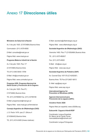 Anexo 17 Direcciones útiles




Ministerio de Salud de la Nación                            E-Mail: secretaria@oftalmologos.org.ar

Av. 9 de julio 1925. (C1073ABA) Buenos Aires                Página Web: www.oftalmologos.org.ar

Conmutador: (011) 4379-9000                                 Sociedad Argentina de Oftalmología (SAO)

E-Mail: consultas@msal.gov.ar                               Viamonte 1465. Piso 7º (C1055ABA) Buenos Aires

Página Web: www.msal.gov.ar                                 TE.: (011) 4373-8826/7

Programa Materno Infantil de la Nación                      Fax: (011) 4373-8828

Av. 9 de julio 1925. Piso 11º                               E-Mail: info@sao.org.ar

(C1073ABA) Buenos Aires                                     Página Web: www.sap.org.ar

TE (011) 4383-9040 / 9799                                   Sociedad Argentina de Pediatría (SAP)

E-Mail: info@ucmisalud.gov.ar                               Av. Coronel Díaz 1971/75 (C1425DQF)

Página Web: www.ucmisalud.gov.ar                            Buenos Aires TE-Fax (011)4821-8612

Programa VER. Programa Nacional de                          E-.Mail: sap@sap.org.ar
Salud Ocular y Prevención de la Ceguera
                                                            Página Web: www.sap.org.ar
Av. 9 de julio 1925. Piso 8º (
                                                            International Agency for
C1073ABA) Buenos Aires                                      Prevention of Blindness (IAPB)

TE: (011) 43799085 Fax: (011) 43799190                      Agencia Internacional para
                                                            Prevención de la ceguera (AIPC)
E-Mail: programaver@msal.gov.ar
                                                            Iniciativa Visión 2020
Página Web: www.msal.gov.ar/htm/site/ver
                                                            Página Web (en español): www.v2020la.org
Consejo Argentino de Oftalmología (CAO)
                                                            Subcomité Ceguera Infantil-ROP
J. D. Perón 1479 piso 2º, Oficina 4
                                                            Coordinador Lengua Española:
(C1038AAO) Buenos Aires                                     Dr. Marco de la Fuente Torres
                                                            marcodelafuente@hotmail.com”
TE. (011) 4314-5400 (líneas rotativas)
                                                            Coordinador Lengua Portuguesa:




                                         Prevención de la ceguera en la infancia por Retinopatía del Prematuro (ROP) | 145
 