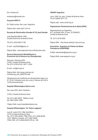 Dra. Andrea Zin                                                 UNICEF Argentina

andreazin@hotmail.com                                           Junín 1940 1er. piso, Ciudad de Buenos Aires.
                                                                TE (011)4803-7671/ 72
Proyecto ROP 21
                                                                Página web: www.unicef.org.ar
Dr. Pablo Larrea, San Juan, Argentina
                                                                Organización Panamericana de la Salud (OPS)
Página web: www.rop21.com.ar
                                                                Representación en Argentina
Escuela de Disminuidos Visuales Nº 35 josé Estrada              M.T. de Alvear 684, 4º piso, (C1058AAF),
                                                                Ciudad de Buenos Aires
Juan Bautista Alberdi 1083,
Ciudad Autónoma de Buenos Aires.                                TE: (011) 4319-4200

TE:(011) 4432-3951/1136                                         Página Web: http://www.webarg1.ops-oms.org

E-mail: esp35de08@educ.ar                                       Asociación Argentina de Padres de Niños
                                                                Prematuros (APAPREM)
Página Web: www.bajavision.edu.ar/texto/verev.php
                                                                E-Mail: webmaster@apaprem.org.ar
Servicio Nacional de Rehabilitación y
Promoción de la Persona con Discapacidad                        Página Web: www.apaprem.org.ar

Dirección: Ramsay 2250
(1428), Ciudad de Buenos Aires
Tel: (011) 4783-8144 / 9077 / 4354

E-mail: snr@snr.gov.ar

Página Web: http://www.msal.gov.ar/
htm/site/org_des_SNRPPD.asp”

Otorgamiento del certificado de discapacidad según Ley
N° 22.431 (Solicitar turno de Lunes a Viernes de 8:00 a
12:00 personalmente)

Hospital Oftalmológico Santa Lucía

San Juan 2021 (San Cristobal )

(1232), Ciudad de Buenos Aires

Tel.:(011) 4941-6507 Teléfono Guar-
dia: 4941-5555 / 8081

Página Web: www.hospitalsantalucia.org

Hospital Oftalmológico “Dr. Pedro Lagleyze”

Juan B. Justo 4151 (Villa Gral Mitre )
(1416) Ciudad de Buenos Aires
Tel.: (011) 4581-0645/ 7766/ 2792 (011) 4582-8235/
1278 Teléfono Guardia: (011) 4581-0645/
7766/ 2792 (011) 4582-8235/1278 int. 108




146 | Prevención de la ceguera en la infancia por Retinopatía del Prematuro (ROP)
 
