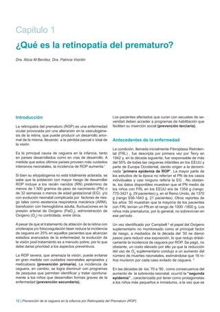 Capítulo 1
¿Qué es la retinopatía del prematuro?
Dra. Alicia M Benítez, Dra. Patricia Visintin




Introducción                                                    Los pacientes afectados que curan con secuelas de se-
                                                                veridad deben acceder a programas de habilitación que
La retinopatía del prematuro (ROP) es una enfermedad            faciliten su inserción social (prevención terciaria).
ocular provocada por una alteración en la vasculogéne-
sis de la retina, que puede producir un desarrollo anor-
mal de la misma, llevando a la pérdida parcial o total de       Antecedentes de la enfermedad
la visión.
                                                                La condición, llamada inicialmente Fibroplasia Retrolen-
Es la principal causa de ceguera en la infancia, tanto          tal (FRL) , fue descripta por primera vez por Terry en
en países desarrollados como en vías de desarrollo. A           1942 y, en la década siguiente, fue responsable de más
medida que estos últimos países proveen más cuidados            del 50% de todas las cegueras infantiles en los EEUU y
intensivos neonatales, la incidencia de ROP aumenta.1           parte de Europa Occidental, dando origen a la denomi-
                                                                nada “primera epidemia de ROP”. La mayor parte de
Si bien su etiopatogenia no está totalmente aclarada, se        los estudios de la época no referían el PN de los casos
sabe que la población con mayor riesgo de desarrollar           individuales y casi ninguno refería la EG . No obstan-
ROP incluye a los recién nacidos (RN) pretérmino de             te, los datos disponibles muestran que el PN medio de
menos de 1.500 gramos de peso de nacimiento (PN) o              los niños con FRL en los EEUU era de 1354 g (rango:
de 32 semanas o menos de edad gestacional (EG) y/o              770-3421 g, 29 pacientes) y, en el Reino Unido, de 1370
con evolución neonatal complicada por factores de ries-         g (rango 936-1843 g, 21 pacientes). Otros reportes de
go tales como asistencia respiratoria mecánica (ARM),           los años ‘50 muestran que la mayoría de los pacientes
transfusión con hemoglobina adulta, fluctuaciones en la         con FRL tenían un PN en el rango de 1000 -1800 g. Los
presión arterial de Oxígeno (PaO2), administración de           niños más prematuros, por lo general, no sobrevivían en
Oxígeno (O2) no controlada, entre otros.                        ese período .

A pesar de que el tratamiento de ablación de la retina con      Un vez identificado por Campbell 2 el papel del Oxígeno
crioterapia y/o fotocoagulación láser reduce la incidencia      suplementario no monitoreado como el principal factor
de ceguera en 25% en aquellos pacientes que alcanzan            de riesgo, a mediados de la década del ‘50 se dieron
estadios avanzados de la enfermedad, la evolución de            pasos para reducir esa exposición, lo que redujo drásti-
la visión post tratamiento es a menudo pobre, por lo que        camente la incidencia de ceguera por ROP. Se pagó, no
debe darse prioridad a los aspectos preventivos.                obstante, un costo elevado por ello ya que la reducción
                                                                del uso de O2 suplementario condujo a un aumento del
La ROP severa, que amenaza la visión, puede evitarse            número de muertes neonatales, estimándose que 16 ni-
en gran medida con cuidados neonatales apropiados y             ños murieron por cada caso evitado de ceguera. 3
meticulosos (prevención primaria). La incidencia de
ceguera, en cambio, se logra disminuir con programas            En las décadas de los ’70 a ‘90 , como consecuencia del
de pesquisa que permitan identificar y tratar oportuna-         aumento de la sobrevida neonatal, ocurrió la “segunda
mente a los niños que desarrollan formas graves de la           epidemia” , caracterizada por tener como protagonistas
enfermedad (prevención secundaria).                             a los niños más pequeños e inmaduros, a la vez que se



12 | Prevención de la ceguera en la infancia por Retinopatía del Prematuro (ROP)
 