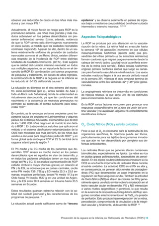 observó una reducción de casos en los niños más ma-         epidemia” y se observa solamente en países de ingre-
duros y con mayor PN. 4                                     sos bajos o medianos con posibilidad de ofrecer cuidado
                                                            intermedio o intensivo neonatal. 10,11,12
Actualmente, el mayor factor de riesgo para ROP es la
prematurez extrema. Los niños más grandes y más ma-
duros sobreviven en los países desarrollados sin pre-       Aspectos fisiopatológicos
sentar enfermedad severa. Existe, además, evidencia
de que la ROP severa está disminuyendo nuevamente           La ROP se produce por una alteración en la vascula-
en esos países, a medida que los cuidados neonatales        rización de la retina. La retina fetal es avascular hasta
continúan mejorando. A pesar de ello, dentro de un sis-     la semana 16ª de gestación, momento en que células
tema relativamente uniforme de provisión de cuidados        mesenquimáticas fusiformes (spindle cells) que pro-
neonatales como es el del Reino Unido, existen diferen-     vendrían del vítreo primario (o de astrocitos retinianos)
cias respecto de la incidencia de ROP entre distintas       forman cordones que migran progresivamente desde la
Unidades de Cuidados Intensivos (UTIN). Esto sugiere        cabeza del nervio óptico (papila) hacia la periferia extre-
que la calidad del cuidado intensivo neonatal, en todos     ma de la retina (ora serrata). Estas células fusiformes
sus múltiples aspectos, es un importante factor en el de-   originan primero cordones sólidos que luego se canali-
sarrollo de ROP. En combinación con buenos programas        zan para formar la vasculatura retinal madura. Los vasos
de pesquisa y tratamiento, en países de altos ingresos,     retinales maduros llegan a la ora serrata del lado nasal
la contribución de la ROP a la ceguera en la infancia se    en la semana 36ª, mientras el lado temporal termina de
ha reducido al 5-15% del total de causas 5.                 vascularizarse entre las semanas 42ª y 45ª post gesta-
                                                            cionales.
La situación es diferente en el otro extremo del espec-
tro socio-económico (por ej., áreas rurales de Asia y       La angiogénesis retiniana se desarrolla en condiciones
toda el Africa sub Sahariana) donde la enfermedad es        de hipoxia relativa, la que sería uno de los estímulos
virtualmente desconocida, ya que las condiciones del        para el crecimiento de los vasos.
nacimiento y la asistencia de neonatos prematuros no
permiten su sobrevida el tiempo suficiente para desa-       En la ROP varios factores concurren para provocar una
rrollar ROP 1                                               respuesta vasoproliferativa en la zona de unión de la re-
                                                            tina vascular y la avascular, algunos no completamente
En cambio, se la reconoce en forma creciente como im-       identificados todavía.
portante causa de ceguera en Latinoamérica y algunos
países del ex Bloque Socialista, estimándose que 40.000
de los 1.400. 000 niños ciegos en el mundo lo son debi-     O2, Óxido Nítrico (NO) y estrés oxidativo
do a ROP 6. En Latinoamérica, estudios que aplicaron el
método y el sistema clasificatorio estandarizados de la     Pese a que el O2 es necesario para la sobrevida de los
OMS han mostrado que más del 60% de los niños que           organismos aeróbicos, la hiperoxia puede ser tóxica,
asisten a escuelas para ciegos han padecido ROP,7 y en      particularmente para los tejidos de organismos inmadu-
forma global se le atribuye a ROP el 25 % del total de la   ros que aún no han desarrollado por completo sus de-
ceguera infantil para la región. 8                          fensas antioxidantes.
El PN medio y la EG media de los pacientes que de-          Los radicales libres que se generan atacan numerosas
sarrollan ROP severa es mucho menor en los países           biomoléculas, especialmente los lípidos. La retina es rica
desarrollados que en aquellos en vías de desarrollo, y      en ácidos grasos poliinsaturados, susceptibles de peroxi-
en éstos los pacientes afectados tienen un muy amplio       dación. En los tejidos oculares del neonato inmaduro la vía
rango de PN y EG. Si se analiza la presentación de ROP      COX es una fuente importante de radicales libres durante
estadio Umbral o mayor (formas graves) en relación al       el estrés oxidativo. La actividad COX en el RN es alta y,
PN o la EG, se observa que en países centrales, oscila      en consecuencia, se generan altos niveles de prostaglan-
entre PN medio 737- 786 g y EG media 25,3 a 25,6 se-        dinas (PG) que desempeñan un papel importante en la
manas; en países periféricos, desde PN medio 913 g en       regulación del flujo sanguíneo ocular. También la actividad
Chile hasta PN medio 1527 g en una unidad de Argen-         de Oxido Nítrico (NO) es alta en la coroides del RN y gene-
tina, y la EG entre 26,3 semanas en Lituania hasta 33,5     ralmente ejerce un efecto similar sobre la circulación en el
semanas en Ecuador.                                         lecho vascular ocular en desarrollo. PG y NO interactúan
                                                            a varios niveles epigenéticos y genéticos, lo que resulta
Estos resultados guardan estrecha relación con la ca-       en la ausencia de respuesta autorregulatoria del flujo san-
lidad del cuidado perinatal y las características de los    guíneo coroideo ante incrementos en la PaO2 y la presión
programas de pesquisa. 9                                    de perfusión. Esto produce hiperoxigenación de la retina,
                                                            peroxidación, compromiso de la circulación y de la integri-
La situación actual puede calificarse como de “tercera      dad vascular y, finalmente, al desarrollo de ROP. 13



                                          Prevención de la ceguera en la infancia por Retinopatía del Prematuro (ROP) | 13
 