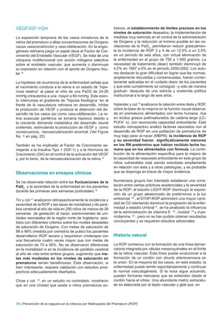 VEGF/IGF-1/GH                                                   tremos, el establecimiento de límites precisos en los
                                                                niveles de saturación deseados, la implementación de
La exposición temprana de los vasos inmaduros de la             medidas muy estrictas en el control de la administración
retina del prematuro a altas concentraciones de Oxígeno         de Oxígeno y la reducción al mínimo posible en las os-
causa vasoconstricción y vaso-obliteración. En la angio-        cilaciones de la PaO2, permitieron reducir gradualmen-
génesis retiniana juega un papel clave el Factor de Cre-        te la incidencia de ROP 3 y 4 de un 12,5% a un 2,5%
cimiento del Endotelio Vascular (VEGF). Se trata de una         en un período de seis años, con virtual eliminación de
citoquina multifuncional con acción mitógena selectiva          la enfermedad en el grupo de 750 a 1.000 gramos. La
sobre el endotelio vascular, que aumenta o disminuye            necesidad de tratamiento (láser) también disminuyó de
su expresión en relación con el aporte de Oxígeno tisu-         4,5% en 1997 a 0% en el período 2000-2002. Los auto-
lar.14                                                          res destacan la gran dificultad en lograr que las normas,
                                                                ampliamente discutidas y consensuadas, fueran correc-
La hipótesis de ocurrencia de la enfermedad señala que          tamente aplicadas en el cuidado diario de los pacientes
el nacimiento conduce a la retina a un estado de “hipe-         y que este cumplimiento se consiguió –y sólo de manera
roxia relativa” al pasar el niño de una PaO2 de 24-26           gradual– después de una estricta y sostenida política
mmHg intrauterina a una mayor a 60 mmHg. Este even-             institucional a lo largo de seis años.
to interrumpe el gradiente de “hipoxia fisiológica “en el
frente de la vasculatura retiniana en desarrollo, inhibe        Hylander y col.19 analizaron la relación entre dieta y ROP,
la producción de VEGF y produce la detención del de-            sobre la base de la mejoría en la función visual observa-
sarrollo de los vasos así como vaso-obliteración. La re-        da en prematuros alimentados con leche humana, rica
tina avascular periférica se tornaría hipóxica debido a         en ácidos grasos poliinsaturados de cadena larga (LC-
la creciente demanda metabólica del desarrollo neural           PUFA´ s), con reconocida capacidad antioxidante. Este
sostenido, estimulando la producción de VEGF y como             estudio retrospectivo analizó factores asociados con el
consecuencia, neovascularización anormal. (Ver Figura           desarrollo de ROP en una población de prematuros de
No. 1 en pág. 22)                                               muy bajo peso al nacer (MBPN): la incidencia de ROP
                                                                y su severidad fueron significativamente menores
También se ha implicado al Factor de Crecimiento se-            en los RN pretérmino que habían recibido leche hu-
mejante a la Insulina Tipo 1 (IGF-1) y a la Hormona de          mana que en los alimentados con fórmula. La contri-
Crecimiento (GH) en el control de la activación del VEGF        bución de la alimentación específica para la mejora de
y, por lo tanto, de la neovascularización de la retina 15       la capacidad de respuesta antioxidante en este grupo de
                                                                niños vulnerables está siendo estudiada ampliamente
                                                                en relación con ésta y a otras patologías, y es probable
Observaciones en ensayos clinicos                               que se disponga en breve de mayor evidencia.

Se ha observado relación entre las fluctuaciones de la          Numerosos grupos han intentado establecer una corre-
PaO2 y la severidad de la enfermedad en los pacientes           lación entre ciertas prácticas asistenciales y la severidad
durante las primeras seis semanas postnatales.16                de la ROP: el estudio LIGHT-ROP disminuyó la exposi-
                                                                ción de un grupo aleatorizado de pretérminos a la luz
Tin y col.17 analizaron retrospectivamente la incidencia y      ambiental 20 , el STOP-ROP administró una mayor canti-
severidad de la ROP y las tasas de mortalidad y de pará-        dad de O2 intentando disminuir la progresión de la enfer-
lisis cerebral al año de vida en 295 niños de menos de 28       medad a estadio Umbral 21, se ha analizado la influencia
semanas de gestación al nacer, sobrevivientes de uni-           de la administración de vitamina E 22 , inositol 23 y d-pe-
dades neonatales de la región norte de Inglaterra, asis-        nicilamina 24 , pero no se han podido obtener resultados
tidos con diferentes criterios sobre los niveles deseables      concluyentes y se requieren estudios adicionales .
de saturación de Oxígeno. Con metas de saturación de
88 a 98% (medida por oximetría de pulso) los pacientes
desarrollaron ROP severa y requirieron crioterapia con          Historia natural
una frecuencia cuatro veces mayor que con metas de
saturación de 70 a 90%. No se observaron diferencias            La ROP comienza con la formación de una línea demar-
en la mortalidad ni en la incidencia de parálisis cerebral      catoria integrada por células mesenquimales en el límite
al año de vida entre ambos grupos, sugiriendo que me-           de la retina vascular. Esta línea puede evolucionar a la
tas más modestas en los niveles de saturación en                formación de un cordón con shunts arteriovenosos en
prematuros serían beneficiosas. Esta observación, si            la unión. En la mayoría de los casos, en este estadio, la
bien interesante, requiere validación con estudios pros-        enfermedad puede remitir espontáneamente y continuar
pectivos adecuadamente diseñados.                               la normal vasculogénesis. Si la noxa sigue actuando,
                                                                pueden formarse neovasos que se extienden desde el
Chow y col. 18, en un estudio no controlado, mostraron          cordón hacia el vítreo. Una abundante matriz extracelu-
que en una Unidad que asiste a niños prematuros ex-             lar es elaborada por el tejido vascular y glial que, en




14 | Prevención de la ceguera en la infancia por Retinopatía del Prematuro (ROP)
 
