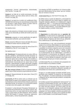 anastomosis (shunts) arteriovenosos intrarretinales.            Los estadios de ROP se identifican con números arábi-
(Ver Foto No. 1 en pág. 22)                                     gos para diferenciarlos de las zonas, que son nombra-
                                                                das con números romanos.
Estadío 2: se trata de un cordón prominente, de color
blanco o rosado, que hace relieve sobre la retina. (Ver         Enfermedad Plus (+): (Ver Foto Nº 8 en pág. 24)
Foto Nº 2 en pág. 22)
                                                                Se define como un grado de dilatación y tortuosidad de
Estadío 3: se trata de un cordón con proliferación fibro-       los vasos posteriores de la retina según lo registra una
vascular extrarretinal que se caracteriza por el desarrollo     fotografía estándar utilizada en la clasificación original
de neovasos y tejido fibroso desde el cordón hacia la           publicada en 1984 25 , 39 Los signos de Enfermedad Plus
cavidad vítrea. (Ver Foto Nº 3 en pág. 23)                      también aparecen en la pupila, dando origen a la dilata-
                                                                ción de los vasos iridianos, a una pobre dilatación pupi-
Se clasifica como:                                              lar (rigidez pupilar) y turbidez vítrea (haze).

Leve: sólo presenta un limitado monto de tejido neovas-         Comentario:
cular que se desarrolla por detrás del cordón (zona vas-
cular).                                                         El diagnóstico de enfermedad plus es operador de-
                                                                pendiente y no está exento de subjetividad. Se evalúa
Moderado: presenta un monto significativo de tejido fi-         actualmente el uso de un sistema de soporte digital que
brovascular confluente, que cubre el cordón.                    permite obtener imágenes del fondo de ojo, interpreta-
                                                                das a distancia por un oftalmólogo experto.28 , 29
Grave: presenta infiltración masiva de tejido fibrovascu-
lar desde el cordón hacia la cavidad vítrea.                    De generalizarse su uso, este procedimiento permitirá
                                                                asegurar los controles oftalmológicos en centros periféri-
Estadio 4: Desprendimiento parcial de retina (Foto Nº 4         cos, reducir la subjetividad y los errores del examinador,
y esquema y Foto Nº 5 en en págs. 23)                           y posibilitar la consulta a expertos acerca de la decisión
                                                                del tratamiento –además de evitar su retraso al hacer
Se clasifica como:                                              innecesario el traslado del paciente–. También facilita-
                                                                rá el entrenamiento de los oftalmólogos y permitirá la
4A: Extrafoveal: El desprendimiento de retina (DR) es           documentación y monitorización de imágenes, aspecto
parcial y periférico, generalmente del lado temporal, no        relevante ya que los cambios en el fondo de ojo son muy
afectando la fóvea, que es la zona de mayor poder de            rápidos y a veces difíciles de detectar, sobre todo si no
resolución óptica de la mácula. Puede ser exudativo o           son realizados siempre por el mismo observador.
traccional. En este último caso, la retina se encuentra
habitualmente traccionada por los vasos hacia el lado           La Enfermedad Plus es un indicador de la progresión de
temporal, observándose la papila deformada (dragged             la enfermedad en los estadios iniciales.
disc) y la mácula suele presentar un desplazamiento en
la misma dirección (mácula traccionada).                        La definición de Enfermedad Plus incorporó luego el
                                                                concepto de que es suficiente la dilatación vascular y la
4B: Que incluye la fóvea: El DR se extiende desde la            tortuosidad en al menos dos cuadrantes del ojo 25, 30, 39
papila hacia el lado temporal comprometiendo la fóvea.
                                                                El signo (+), se debe agregar al estadio de ROP corres-
Estadío 5: Desprendimiento de retina total. (Fotos Nº 6         pondiente para designar la presencia de Enfermedad
y 7 en pág. 24)                                                 Plus. Por ejemplo, un cordón combinado con tortuosidad
                                                                y dilatación de los vasos del polo posterior corresponde
Leucocoria: El DR se ubica como un embudo que se                a un Estadio 2+.
dirige desde la papila (zona posterior) hasta la zona re-
trocristaliniana (zona anterior).Este embudo puede tener        En la última revisión de la clasificación internacional 27 se
diferentes formas, de acuerdo a si se encuentra abierto         reconoce la Enfermedad Pre-Plus, que se define como
o cerrado cerca de la papila o del cristalino.                  la presencia de una anormal dilatación y tortuosidad de
                                                                los vasos del polo posterior, de menor grado que las
El estadío 5 –antes llamado Fibroplasia Retrolental– se         descriptas en la fotografía estándar de la enfermedad
acompaña frecuentemente de una cámara anterior (dis-            Plus. Los vasos con las características Pre-Plus pueden
tancia entre el iris y la cara interna de la córnea) apla-      progresar a un franco estadio umbral al aumentar su di-
nada y pupila miótica de difícil dilatación. Otros cambios      latación y tortuosidad. Se indica junto al estadio de ROP
tardíos del Estadío 5 incluyen: leucocoria, glaucoma,           (por ej. ROP Estadio 2 con Enfermedad Pre-plus).
phthisis bulbi y, menos frecuentemente, catarata.




16 | Prevención de la ceguera en la infancia por Retinopatía del Prematuro (ROP)
 