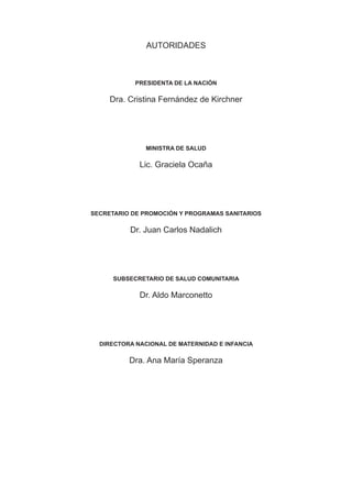 AUTORIDADES



            PRESIDENTA DE LA NACIÓN

     Dra. Cristina Fernández de Kirchner




               MINISTRA DE SALUD

             Lic. Graciela Ocaña




SECRETARIO DE PROMOCIÓN Y PROGRAMAS SANITARIOS

          Dr. Juan Carlos Nadalich




      SUBSECRETARIO DE SALUD COMUNITARIA

             Dr. Aldo Marconetto




  DIRECTORA NACIONAL DE MATERNIDAD E INFANCIA

          Dra. Ana María Speranza
 
