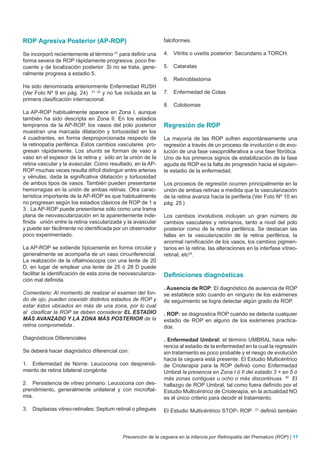 ROP Agresiva Posterior (AP-ROP)                               falciformes.

Se incorporó recientemente el término 27 para definir una     4. Vitritis o uveitis posterior: Secundario a TORCH.
forma severa de ROP rápidamente progresiva, poco fre-
cuente y de localización posterior .Si no se trata, gene-     5. Cataratas
ralmente progresa a estadio 5.
                                                              6. Retinoblastoma
Ha sido denominada anteriormente Enfermedad RUSH
(Ver Foto Nº 9 en pág. 24) 31, 32 y no fue incluida en la     7. Enfermedad de Cotas
primera clasificación internacional.
                                                              8. Colobomas
La AP-ROP habitualmente aparece en Zona I, aunque
también ha sido descripta en Zona II. En los estadios
tempranos de la AP-ROP, los vasos del polo posterior          Regresión de ROP
muestran una marcada dilatación y tortuosidad en los
4 cuadrantes, en forma desproporcionada respecto de           La mayoría de las ROP sufren espontáneamente una
la retinopatía periférica. Estos cambios vasculares pro-      regresión a través de un proceso de involución o de evo-
gresan rápidamente. Los shunts se forman de vaso a            lución de una fase vasoproliferativa a una fase fibrótica.
vaso en el espesor de la retina y sólo en la unión de la      Uno de los primeros signos de estabilización de la fase
retina vascular y la avascular. Como resultado, en la AP-     aguda de ROP es la falta de progresión hacia el siguien-
ROP muchas veces resulta difícil distinguir entre arterias    te estadio de la enfermedad.
y vénulas, dada la significativa dilatación y tortuosidad
de ambos tipos de vasos. También pueden presentarse           Los procesos de regresión ocurren principalmente en la
hemorragias en la unión de ambas retinas. Otra carac-         unión de ambas retinas a medida que la vascularización
terística importante de la AP-ROP es que habitualmente        de la retina avanza hacia la periferia.(Ver Foto Nº 10 en
no progresan según los estadios clásicos de ROP de 1 a        pág. 25 )
3 . La AP-ROP puede presentarse sólo como una trama
plana de neovascularización en la aparentemente inde-         Los cambios involutivos incluyen un gran número de
finida unión entre la retina vascularizada y la avascular     cambios vasculares y retinianos, tanto a nivel del polo
y puede ser fácilmente no identificada por un observador      posterior como de la retina periférica. Se destacan las
poco experimentado.                                           fallas en la vascularización de la retina periférica, la
                                                              anormal ramificación de los vasos, los cambios pigmen-
La AP-ROP se extiende típicamente en forma circular y         tarios en la retina, las alteraciones en la interfase vítreo-
generalmente se acompaña de un vaso circunferencial.          retinal, etc25.
La realización de la oftalmoscopia con una lente de 20
D, en lugar de emplear una lente de 25 ó 28 D puede
facilitar la identificación de esta zona de neovasculariza-   Definiciones diagnósticas
ción mal definida.
                                                              . Ausencia de ROP: El diagnóstico de ausencia de ROP
Comentario: Al momento de realizar el examen del fon-         se establece sólo cuando en ninguno de los exámenes
do de ojo, pueden coexistir distintos estadios de ROP y       de seguimiento se logra detectar algún grado de ROP.
estar éstos ubicados en más de una zona, por lo cual
al clasificar la ROP se deben considerar EL ESTADIO           . ROP: se diagnostica ROP cuando se detecta cualquier
MÁS AVANZADO Y LA ZONA MÁS POSTERIOR de la                    estadio de ROP en alguno de los exámenes practica-
retina comprometida .                                         dos.

Diagnósticos Diferenciales                                    . Enfermedad Umbral: el término UMBRAL hace refe-
                                                              rencia al estadio de la enfermedad en la cual la regresión
Se deberá hacer diagnóstico diferencial con:                  sin tratamiento es poco probable y el riesgo de evolución
                                                              hacia la ceguera está presente. El Estudio Multicéntrico
1. Enfermedad de Norrie: Leucocoria con desprendi-            de Crioterapia para la ROP definió como Enfermedad
miento de retina bilateral congénita.                         Umbral la presencia en Zona I ó II del estadio 3 + en 5 ó
                                                              más zonas contiguas u ocho o más discontinuas 30 El
2. Persistencia de vítreo primario: Leucocoria con des-       hallazgo de ROP Umbral, tal como fuera definido por el
prendimiento, generalmente unilateral y con microftal-        Estudio Multicéntrico de Crioterapia, en la actualidad NO
mia.                                                          es el único criterio para decidir el tratamiento.

3. Displasias vitreo-retinales: Septum retinal o pliegues     El Estudio Multicéntrico STOP- ROP        21
                                                                                                             definió también



                                            Prevención de la ceguera en la infancia por Retinopatía del Prematuro (ROP) | 17
 