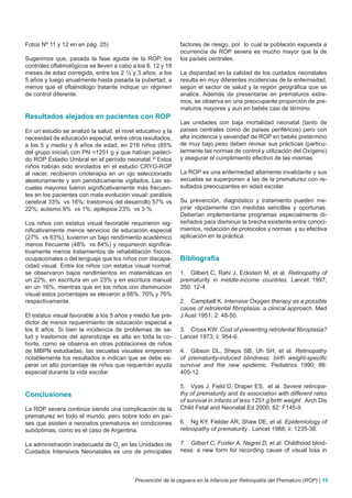 Fotos Nº 11 y 12 en en pág. 25)                              factores de riesgo, por lo cual la población expuesta a
                                                             ocurrencia de ROP severa es mucho mayor que la de
Sugerimos que, pasada la fase aguda de la ROP, los           los países centrales.
controles oftalmológicos se lleven a cabo a los 6, 12 y 18
meses de edad corregida, entre los 2 ½ y 3 años, a los       La disparidad en la calidad de los cuidados neonatales
5 años y luego anualmente hasta pasada la pubertad, a        resulta en muy diferentes incidencias de la enfermedad,
menos que el oftalmólogo tratante indique un régimen         según el sector de salud y la región geográfica que se
de control diferente.                                        analice. Además de presentarse en prematuros extre-
                                                             mos, se observa en una preocupante proporción de pre-
                                                             maturos mayores y aun en bebés casi de término.
Resultados alejados en pacientes con ROP
                                                             Las unidades con baja mortalidad neonatal (tanto de
En un estudio se analizó la salud, el nivel educativo y la   países centrales como de países periféricos) pero con
necesidad de educación especial, entre otros resultados,     alta incidencia y severidad de ROP en bebés pretérmino
a los 5 y medio y 8 años de edad, en 216 niños (85%          de muy bajo peso deben revisar sus prácticas (particu-
del grupo inicial) con PN <1251 g y que habían padeci-       larmente las normas de control y utilización del Oxígeno)
do ROP Estadio Umbral en el período neonatal.35 Estos        y asegurar el cumplimiento efectivo de las mismas.
niños habían sido enrolados en el estudio CRYO-ROP
al nacer, recibieron crioterapia en un ojo seleccionado      La ROP es una enfermedad altamente invalidante y sus
aleatoriamente y son periódicamente vigilados. Las se-       secuelas se superponen a las de la prematurez con re-
cuelas mayores fueron significativamente más frecuen-        sultados preocupantes en edad escolar.
tes en los pacientes con mala evolución visual: parálisis
cerebral 33% vs 16%; trastornos del desarrollo 57% vs        Su prevención, diagnóstico y tratamiento pueden me-
22%; autismo 9% vs 1%; epilepsia 23% vs 3 %.                 jorar rápidamente con medidas sencillas y oportunas.
                                                             Deberían implementarse programas especialmente di-
Los niños con estatus visual favorable requirieron sig-      señados para disminuir la brecha existente entre conoci-
nificativamente menos servicios de educación especial        mientos, redacción de protocolos y normas y su efectiva
(27% vs 63%), tuvieron un bajo rendimiento académico         aplicación en la práctica.
menos frecuente (48% vs 84%) y requirieron significa-
tivamente menos tratamientos de rehabilitación físicos,
ocupacionales o del lenguaje que los niños con discapa-      Bibliografia
cidad visual. Entre los niños con estatus visual normal,
se observaron bajos rendimientos en matemáticas en           1. Gilbert C, Rahi J, Eckstein M, et al. Retinopathy of
un 22%, en escritura en un 23% y en escritura manual         prematurity in middle-income countries. Lancet 1997;
en un 16%, mientras que en los niños con disminución         350: 12-4.
visual estos porcentajes se elevaron a 66%, 70% y 76%
respectivamente.                                             2. Campbell K. Intensive Oxygen therapy as a possible
                                                             cause of retrolental fibroplasia: a clinical approach. Med
El estatus visual favorable a los 5 años y medio fue pre-    J Aust 1951; 2: 48-50.
dictor de menor requerimiento de educación especial a
los 8 años. Si bien la incidencia de problemas de sa-        3. Cross KW. Cost of preventing retrolental fibroplasia?
lud y trastornos del aprendizaje es alta en toda la co-      Lancet 1973; ii: 954-6.
horte, como se observa en otras poblaciones de niños
de MBPN estudiadas, las secuelas visuales empeoran           4. Gibson DL, Sheps SB, Uh SH, et al. Retinopathy
notablemente los resultados e indican que se debe es-        of prematurity-induced blindness: birth weight-specific
perar un alto porcentaje de niños que requerirán ayuda       survival and the new epidemic. Pediatrics 1990; 86:
especial durante la vida escolar.                            405-12.

                                                             5. Vyas J, Field D, Draper ES, et al. Severe retinopa-
Conclusiones                                                 thy of prematurity and its association with different rates
                                                             of survival in infants of less 1251 g birth weight . Arch Dis
La ROP severa continúa siendo una complicación de la         Child Fetal and Neonatal Ed 2000; 82: F145-9.
prematurez en todo el mundo, pero sobre todo en paí-
ses que asisten a neonatos prematuros en condiciones         6. Ng KY, Fielder AR, Shaw DE, et al. Epidemiology of
subóptimas, como es el caso de Argentina.                    retinopathy of prematurity . Lancet 1988; ii: 1235-38.

La administración inadecuada de O2 en las Unidades de        7. Gilbert C, Foster A, Negrel D, et al. Childhood blind-
Cuidados Intensivos Neonatales es uno de principales         ness: a new form for recording cause of visual loss in




                                           Prevención de la ceguera en la infancia por Retinopatía del Prematuro (ROP) | 19
 