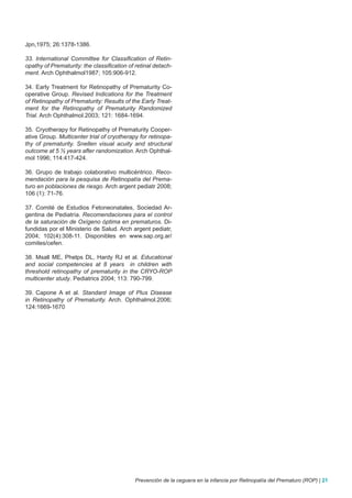 Jpn,1975; 26:1378-1386.

33. International Committee for Classification of Retin-
opathy of Prematurity: the classification of retinal detach-
ment. Arch Ophthalmol1987; 105:906-912.

34. Early Treatment for Retinopathy of Prematurity Co-
operative Group. Revised Indications for the Treatment
of Retinopathy of Prematurity: Results of the Early Treat-
ment for the Retinopathy of Prematurity Randomized
Trial. Arch Ophthalmol.2003; 121: 1684-1694.

35. Cryotherapy for Retinopathy of Prematurity Cooper-
ative Group. Multicenter trial of cryotherapy for retinopa-
thy of prematurity. Snellen visual acuity and structural
outcome at 5 ½ years after randomization. Arch Ophthal-
mol 1996; 114:417-424.

36. Grupo de trabajo colaborativo multicéntrico. Reco-
mendación para la pesquisa de Retinopatía del Prema-
turo en poblaciones de riesgo. Arch argent pediatr 2008;
106 (1): 71-76.

37. Comité de Estudios Fetoneonatales, Sociedad Ar-
gentina de Pediatría. Recomendaciones para el control
de la saturación de Oxígeno óptima en prematuros. Di-
fundidas por el Ministerio de Salud. Arch argent pediatr,
2004; 102(4):308-11. Disponibles en www.sap.org.ar/
comites/cefen.

38. Msall ME, Phelps DL, Hardy RJ et al. Educational
and social competencies at 8 years in children with
threshold retinopathy of prematurity in the CRYO-ROP
multicenter study. Pediatrics 2004; 113: 790-799.

39. Capone A et al. Standard Image of Plus Disease
in Retinopathy of Prematurity. Arch. Ophthalmol.2006;
124:1669-1670




                                            Prevención de la ceguera en la infancia por Retinopatía del Prematuro (ROP) | 21
 