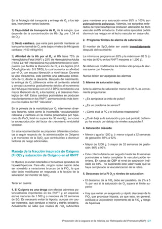 En la fisiología del transporte y entrega de O2 a los teji-   para mantener una saturación entre 95% y 100% son
dos, intervienen varios factores:                             potencialmente peligrosos. Además, los episodios reite-
                                                              rados de hiperoxia/hipoxia producen alteración del tono
1) Capacidad de transporte de O2 de la sangre, que            vascular en RN inmaduros. Evitar estos episodios podría
depende de la concentración de Hb (1g une 1,34 ml             disminuir los riesgos en el lecho vascular en desarrollo.
de O2)
                                                              2. Programar límites de alarma de saturación:
2) Gasto cardíaco, que varía para permitir mantener un
transporte normal de O2 ante bajos niveles de Hb (gasto       El monitor de SpO2 debe ser usado inmediatamente
cardiaco: >150 ml/kg/min)                                     después del nacimiento

3) Afinidad de la Hb por el O2: el RN tiene 75% de            La mínima se programa en 85% y la máxima en 92 % (o
Hemoglobina Fetal (HbF) y 25% de Hemoglobina Adulta           no más de 93% en los RNPT mayores a 1.200 g).
(HbA). La HbF interacciona muy pobremente con el com-
puesto que facilita la liberación de O2 a los tejidos (2-3    No deben ser modificados los límites sólo porque la alar-
Difosfoglicerato: 2-3 DPG), lo cual aumenta su afinidad       ma suena con frecuencia.
por el O2 con escasa liberación a nivel tisular. Durante
la vida intrauterina, esto permite una adecuada extrac-       Nunca deben ser apagadas las alarmas
ción de O2 desde la placenta. Después del nacimiento,
la entrega de O2 (diferencia entre el contenido arterial      3. Alarma de saturación baja:
y venoso) aumenta gradualmente debido al incremento
de HbA (que interactúa con el 2-3 DPG permitiendo una         Ante la alarma de saturación menor de 85 % es conve-
mayor liberación de O2 a los tejidos) y al descenso fisio-    niente preguntarse:
lógico de HbF. Estos cambios postnatales se producen
más lentamente en los RNPT, permaneciendo más tiem-           	¿Es    apropiada la onda de pulso?
po con niveles de HbF “elevados”.
                                                              	¿Es    un problema de sensor?
En la génesis de la morbilidad por O2 intervienen diver-
sos factores, tales como la incompleta vascularización        	¿Cómo     está la FC y el esfuerzo respiratorio?
retiniana y cambios en la misma provocados por hipe-
roxia (la PaO2 fetal no supera los 30 mmHg), así como         	¿Cuán baja es la saturación y por qué período de tiem-
la sobreproducción del factor de crecimiento endotelial         po ha estado por debajo de niveles aceptables?
vascular.
                                                              4. Saturación deseada:
En esta recomendación se proponen diferentes conduc-
tas a seguir respecto de la administración de Oxígeno         	Menor o igual a 1200 g. ó
                                                                                        menor o igual a 32 semanas
y el monitoreo de la SpO2 que contribuirían a disminuir         de gestación: 86% a 92% .
factores de riesgo adicionales.
                                                              	Mayor  de 1200 g. ó mayor de 32 semanas de gesta-
                                                                ción: 86% a 93%
Manejo de la fracción inspirada de Oxígeno
(Fi O2) y saturación de Oxígeno en el RNPT                    	Este  criterio debería ser seguido hasta las 8 semanas
                                                                postnatales o hasta completar la vascularización re-
El objetivo es evitar reiterados o frecuentes episodios de      tiniana. En casos de DBP el nivel de saturación indi-
hipoxia/hiperoxia. Para ello, ningún recién nacido debe         cado es 93%, no superando este valor hasta que se
ser sometido a variaciones bruscas de la FiO2, la que           haya completado la vascularización de la retina.
sólo debe modificarse en respuesta a la lectura de la
saturación del monitor de SpO2.                               5. Descenso de la Fi O2 y niveles de saturación:

                                                              	Eldescenso de la FiO2 debe ser paulatino, de 2% a 5
Tener en cuenta:                                                % por vez si la saturación de O2 supera el límite su-
                                                                perior
1. El Oxígeno es una droga con efectos adversos po-
tencialmente importantes en los RNPT y, en especial,          	Hay  que evitar un exagerado y rápido descenso de la
en los menores de 1.500 g o menores de 32 semanas               FiO2 que provoque hipoxia, ya que esto, en general,
de EG. Es necesario evitar la hipoxia, aunque sin cau-          conduce a un posterior incremento de la FiO2 y riesgo
sar hiperoxia, que conduce a injuria y estrés oxidativo.        de hiperoxia
Actualmente se sabe que niveles de FiO2 suficientes




                                            Prevención de la ceguera en la infancia por Retinopatía del Prematuro (ROP) | 27
 