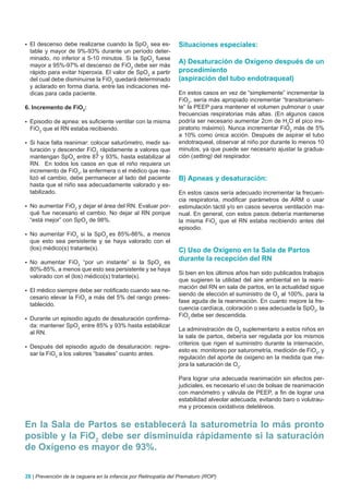 	El descenso debe realizarse cuando la SpO2 sea es-            Situaciones especiales:
  table y mayor de 9%-93% durante un período deter-
  minado, no inferior a 5-10 minutos. Si la SpO2 fuese
  mayor a 95%-97% el descenso de FiO2 debe ser más
                                                                A) Desaturación de Oxígeno después de un
  rápido para evitar hiperoxia. El valor de SpO2 a partir       procedimiento
  del cual debe disminuirse la FiO2 quedará determinado         (aspiración del tubo endotraqueal)
  y aclarado en forma diaria, entre las indicaciones mé-
  dicas para cada paciente.                                     En estos casos en vez de “simplemente” incrementar la
                                                                FiO2, sería más apropiado incrementar “transitoriamen-
6. Incremento de FiO2:                                          te” la PEEP para mantener el volumen pulmonar o usar
                                                                frecuencias respiratorias más altas. (En algunos casos
	Episodio de apnea: es suficiente ventilar con la misma        podría ser necesario aumentar 2cm de H2O el pico ins-
  FiO2 que el RN estaba recibiendo.                             piratorio máximo). Nunca incrementar FiO2 más de 5%
                                                                a 10% como única acción. Después de aspirar el tubo
	Si hace falta reanimar: colocar saturómetro, medir sa-        endotraqueal, observar al niño por durante lo menos 10
  turación y descender FiO2 rápidamente a valores que           minutos, ya que puede ser necesario ajustar la gradua-
  mantengan SpO2 entre 87 y 93%, hasta estabilizar al           ción (setting) del respirador.
  RN. En todos los casos en que el niño requiera un
  incremento de FiO2, la enfermera o el médico que rea-
  lizó el cambio, debe permanecer al lado del paciente          B) Apneas y desaturación:
  hasta que el niño sea adecuadamente valorado y es-
  tabilizado.                                                   En estos casos sería adecuado incrementar la frecuen-
                                                                cia respiratoria, modificar parámetros de ARM o usar
	No  aumentar FiO2 y dejar el área del RN. Evaluar por-        estimulación táctil y/o en casos severos ventilación ma-
  qué fue necesario el cambio. No dejar al RN porque            nual. En general, con estos pasos debería mantenerse
  “está mejor” con SpO2 de 98%.                                 la misma FiO2 que el RN estaba recibiendo antes del
                                                                episodio.
	No  aumentar FiO2 si la SpO2 es 85%-86%, a menos
  que esto sea persistente y se haya valorado con el
  (los) médico(s) tratante(s).                                  C) Uso de Oxígeno en la Sala de Partos
	No  aumentar FiO2 “por un instante” si la SpO2 es
                                                                durante la recepción del RN
  80%-85%, a menos que esto sea persistente y se haya
                                                                Si bien en los últimos años han sido publicados trabajos
  valorado con el (los) médico(s) tratante(s).
                                                                que sugieren la utilidad del aire ambiental en la reani-
                                                                mación del RN en sala de partos, en la actualidad sigue
	El médico siempre debe ser notificado cuando sea ne-
                                                                siendo de elección el suministro de O2 al 100%, para la
  cesario elevar la FiO2 a más del 5% del rango prees-
                                                                fase aguda de la reanimación. En cuanto mejore la fre-
  tablecido.
                                                                cuencia cardíaca, coloración o sea adecuada la SpO2, la
                                                                FiO2 debe ser descendida.
	Durante un episodio agudo de desaturación confirma-
  da: mantener SpO2 entre 85% y 93% hasta estabilizar
                                                                La administración de O2 suplementario a estos niños en
  al RN.
                                                                la sala de partos, debería ser regulada por los mismos
                                                                criterios que rigen el suministro durante la internación,
	Después   del episodio agudo de desaturación: regre-
                                                                esto es: monitoreo por saturometría, medición de FiO2, y
  sar la FiO2 a los valores “basales” cuanto antes.
                                                                regulación del aporte de oxigeno en la medida que me-
                                                                jora la saturación de O2.

                                                                Para lograr una adecuada reanimación sin efectos per-
                                                                judiciales, es necesario el uso de bolsas de reanimación
                                                                con manómetro y válvula de PEEP, a fin de lograr una
                                                                estabilidad alveolar adecuada, evitando baro o volutrau-
                                                                ma y procesos oxidativos deletéreos.


En la Sala de Partos se establecerá la saturometría lo más pronto
posible y la FiO2 debe ser disminuida rápidamente si la saturación
de Oxígeno es mayor de 93%.


28 | Prevención de la ceguera en la infancia por Retinopatía del Prematuro (ROP)
 
